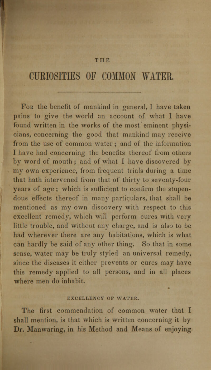 THE CURIOSITIES OF COMMON WATER. For the benefit of mankind in general, I have taken pains to give the world an account of what I have found written in the works of the most eminent physi- cians, concerning the good that mankind may receive from the use of common water; and of the information I have had concerning the benefits thereof from others by word of mouth; and of what I have discovered by my own experience, from frequent trials during a time that hath intervened from that of thirty to seventy-four years of age ; which is sufficient to confirm the stupen- dous effects thereof in many particulars, that shall be mentioned as my own discovery with respect to this excellent remedy, which will perform cures with very little trouble, and without any charge, and is also to be had wherever there are any habitations, which is what can hardly be said of any other thing. So that in some sense, water may be truly styled an universal remedy, since the diseases it either prevents or cures may have this remedy applied to all persons, and in all places where men do inhabit. EXCELLENCY OF WATER. The first commendation of common water that I shall mention, is that which is written concerning it by Dr. Manwaring, in his Method and Means of enjoying