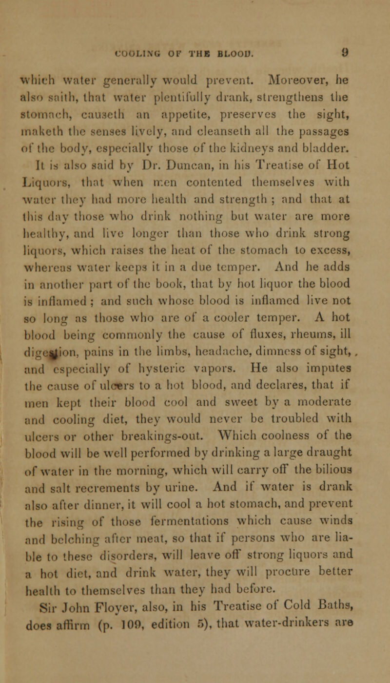 which water generally would prevent. Moreover, he also soith, that water plentifully drank, strengthens the stomach, causeth an appetite, preserves the sight, inaketh the senses lively, and cleanseth all the passages of the body, especially those of the kidneys and bladder. It is also said by Dr. Duncan, in his Treatise of Hot Liquors, that when rr.en contented themselves with water they had more health and strength ; and that at this day those who drink nothing but water are more healthy, and live longer than those who drink strong liquors, which raises the heat of the stomach to excess, whereas water keeps it in a due temper. And he adds in another part of the book, that by hot liquor the blood is inflamed ; and such whose blood is inflamed live not so long as those who are of a cooler temper. A hot blood being commonly the cause of fluxes, rheums, ill digej^on, pains in the limbs, headache, dimness of sight, . and (specially of hysteric vapors. He also imputes the cause of ulcers to a hot blood, and declares, that if men kept their blood cool and sweet by a moderate and cooling diet, they would never be troubled with ulcers or other breakings-out. Which coolness of the blood will be well performed by drinking a large draught of water in the morning, which will carry off the bilious and salt recrements by urine. And if water is drank also after dinner, it will cool a hot stomach, and prevent the rising of those fermentations which cause winds and belching after meat, so that if persons who are lia- ble to these disorders, will leave off strong liquors and a hot diet, and drink water, they will procure better health to themselves than they had before. Sir John Floyer, also, in his Treatise of Cold Baths, does affirm (p. 109, edition 5), that water-drinkers are