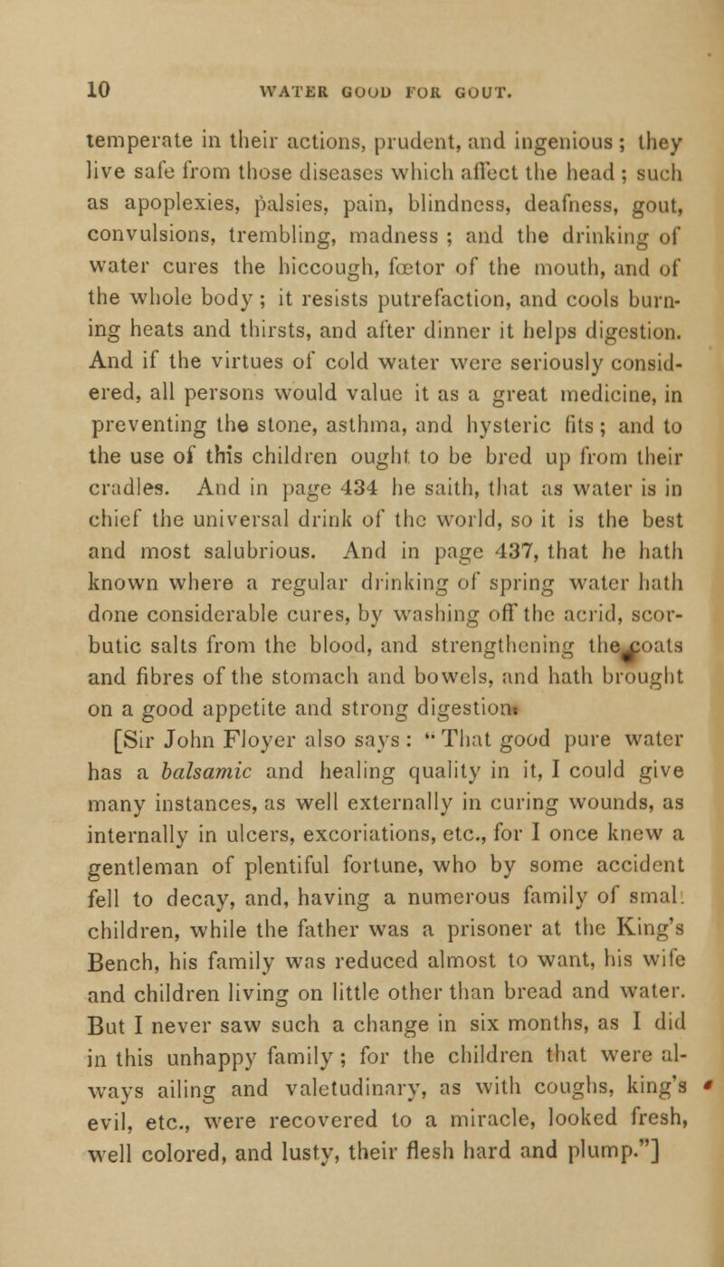 temperate in their actions, prudent, and ingenious ; they live safe from those diseases which affect the head ; such as apoplexies, palsies, pain, blindness, deafness, gout, convulsions, trembling, madness ; and the drinking of water cures the hiccough, foetor of the mouth, and of the whole body; it resists putrefaction, and cools burn- ing heats and thirsts, and after dinner it helps digestion. And if the virtues of cold water were seriously consid- ered, all persons would value it as a great medicine, in preventing the stone, asthma, and hysteric fits; and to the use of this children ought, to be bred up from their cradles. And in page 434 he saith, that as water is in chief the universal drink of the world, so it is the best and most salubrious. And in page 437, that he hath known where a regular drinking of spring water hath done considerable cures, by washing off the acrid, scor- butic salts from the blood, and strengthening thexoals and fibres of the stomach and bowels, and hath brought on a good appetite and strong digestion! [Sir John Floyer also says :  That good pure water has a balsamic and healing quality in it, I could give many instances, as well externally in curing wounds, as internally in ulcers, excoriations, etc., for I once knew a gentleman of plentiful fortune, who by some accident fell to decay, and, having a numerous family of small children, while the father was a prisoner at the King's Bench, his family was reduced almost to want, his wife and children living on little other than bread and water. But I never saw such a change in six months, as I did in this unhappy family; for the children that were al- ways ailing and valetudinary, as with coughs, king's evil, etc., were recovered to a miracle, looked fresh, well colored, and lusty, their flesh hard and plump.]