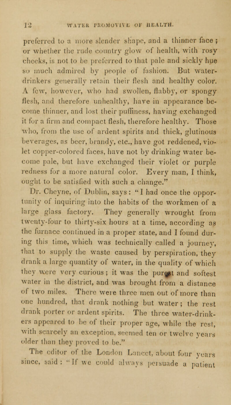 preferred to a more slender shape, and a thinner face ; or whether the rude country glow of health, with rosy cheeks, is not to he preferred to that pale and sickly hue so much admired by people of fashion. But water- drinkers generally retain their flesh and healthy color. A few, however, who had swollen, flabby, or spongy flesh, and therefore unhealthy, have in appearance be- come thinner, and lost their puffiness, having exchanged it for a firm and compact flesh, therefore healthy. Those who, from the use of ardent spirits and thick, glutinous beverages, as beer, brandy, etc., have got reddened, vio- let copper-colored faces, have not by drinking water be- come pale, but have exchanged their violet or purple redness for a more natural color. Every man, I think, ought to be satisfied with such a change. Dr. Chcyne, of Dublin, says : I had once the oppor- tunity of inquiring into the habits of the workmen of a large glass factory. They generally wrought from twenty-four to thirty-six hours at a time, according as the furnace continued in a proper state, and I found dur- ing this time, which was technically called a journey, that to supply the waste caused by perspiration, they drank a large quantity of water, in the quality of which they were very curious; it was the purMt and softest water in the district, and was brought from a distance of two miles. There were three men out of more than one hundred, that drank nothing but water; the rest drank porter or ardent spirits. The three water-drink- ers appeared to be of their proper age, while the rest, with scarcely an exception, seemed ten or twelve years older than they proved to be.*' The editor of the London Lancet, about four years since, said: -if we could always persuade a patient