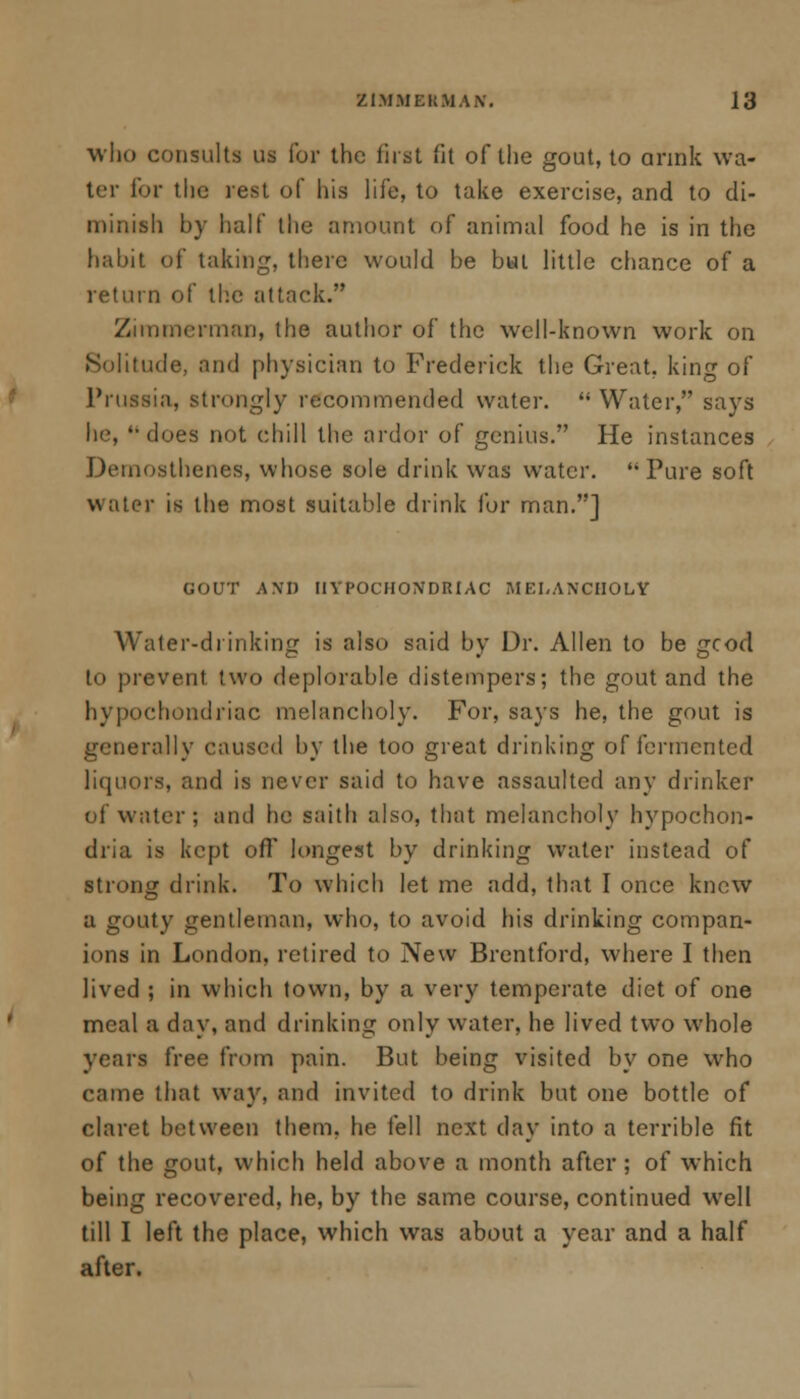 who consults us for the first (it of the gout, to annk wa- ter for the rest of his life, to take exercise, and to di- minish by half the amount of animal food he is in the habit of taking, there would be bat little chance of a return of the attack. Zimmerman, the author of the well-known work on Solitude, and physician to Frederick the Great, king of Prussia, strongly recommended water. Water, says he, ''does not chill the ardor of genius. He instances Demosthenes, whose sole drink was water. Pure soft water is the most suitable drink for man.] GOUT AND HYPOCHONDRIAC MELANCHOLY Water-drinking is also said by Dr. Allen to be gcod to prevent two deplorable distempers; the gout and the hypochondriac melancholy. For, says he, the gout is generally caused by the too great drinking of fermented liquors, and is never said to have assaulted any drinker of water ; and he saith also, that melancholy hypochon- dria is kept off longest by drinking water instead of strong drink. To which let me add, that I once knew a gouty gentleman, who, to avoid his drinking compan- ions in London, retired to New Brentford, where I then lived ; in which town, by a very temperate diet of one meal a day, and drinking only wrater, he lived two whole years free from pain. But being visited by one who came that way, and invited to drink but one bottle of claret between them, he fell next day into a terrible fit of the gout, which held above a month after; of which being recovered, he, by the same course, continued well till I left the place, which was about a year and a half after.