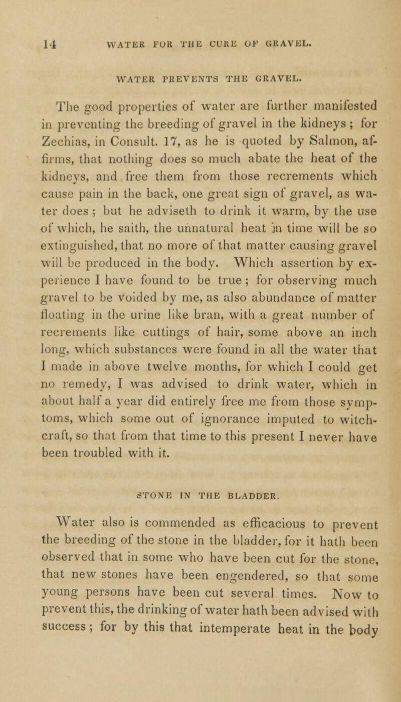 WATER PREVENTS THE GRAVEL. The good properties of* water are further manifested in preventing the breeding of gravel in the kidneys ; for Zechias, in Consult. 17, as he is quoted by Salmon, af- firms, that nothing does so much abate the heat of the kidneys, and free them from those recrements which cause pain in the back, one great sign of gravel, as wa- ter does ; but he adviseth to drink it warm, by the use of which, he saith, the unnatural heat in lime will be so extinguished, that no more of that matter causing gravel will be produced in the body. Which assertion by ex- perience I have found to be true; for observing much gravel to be voided by me, as also abundance of matter floating in the urine like bran, with a great number of recrements like cuttings of hair, some above an inch long, which substances were found in all the water that 1 made in above twelve months, for which I could get no remedy, I was advised to drink water, which in about half a year did entirely free me from those symp- toms, which some out of ignorance imputed to witch- craft, so that from that time to this present I never have been troubled with it. 6TONE IN THE BLADDER. Water also is commended as efficacious to prevent the breeding of the stone in the bladder, for it hath been observed that in some who have been cut for the stone, that new stones have been engendered, so that some young persons have been cut several times. Now to prevent this, the drinking of water hath been advised with success; for by this that intemperate heat in the body