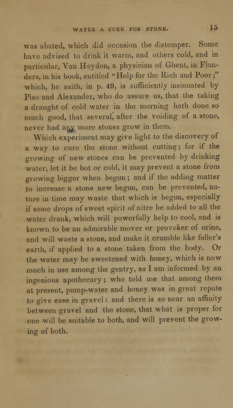 was abated, which did occasion the distemper. Some have advised to drink it warm, and others cold, and in particular, Van Heydon, a physician of Ghent, in Flan- ders, in his book, entitled Help for the Rich and Poor; which, he saith. in p. 49, is sufficiently insinuated by Piso and Alexander, who do assure us, that the taking a draught of cold water in the morning hath done so much good, that several,' after the voiding of a stone, never had anjf more stones grow in them. Which experiment may give light to the discovery of a way to cure the stone without cutting; for if the growing of new stones can be prevented by drinking water, let it be hot or cold, it may prevent a stone from glowing bigger when begun; and if the adding matter to increase a stone new begun, can be prevented, na- ture in time may waste that which is begun, especially if some drops of sweet spirit of nitre be added to all the water drank, which will powerfully help to cool, and is known to be an admirable mover or provoker of urine, and will waste a stone, and make it crumble like fuller's earth, if applied to a stone taken from the body. Or the water may be sweetened with honey, which is now much in use among the gentry, as I am informed by an ingenious apothecary; who told me that among them at present, pump-water and honey was in great repute t<> give ease in gravel: and there is so near an affinity between gravel and the stone, that what is proper for one will be suitable to both, and will prevent the grow- ing of both.