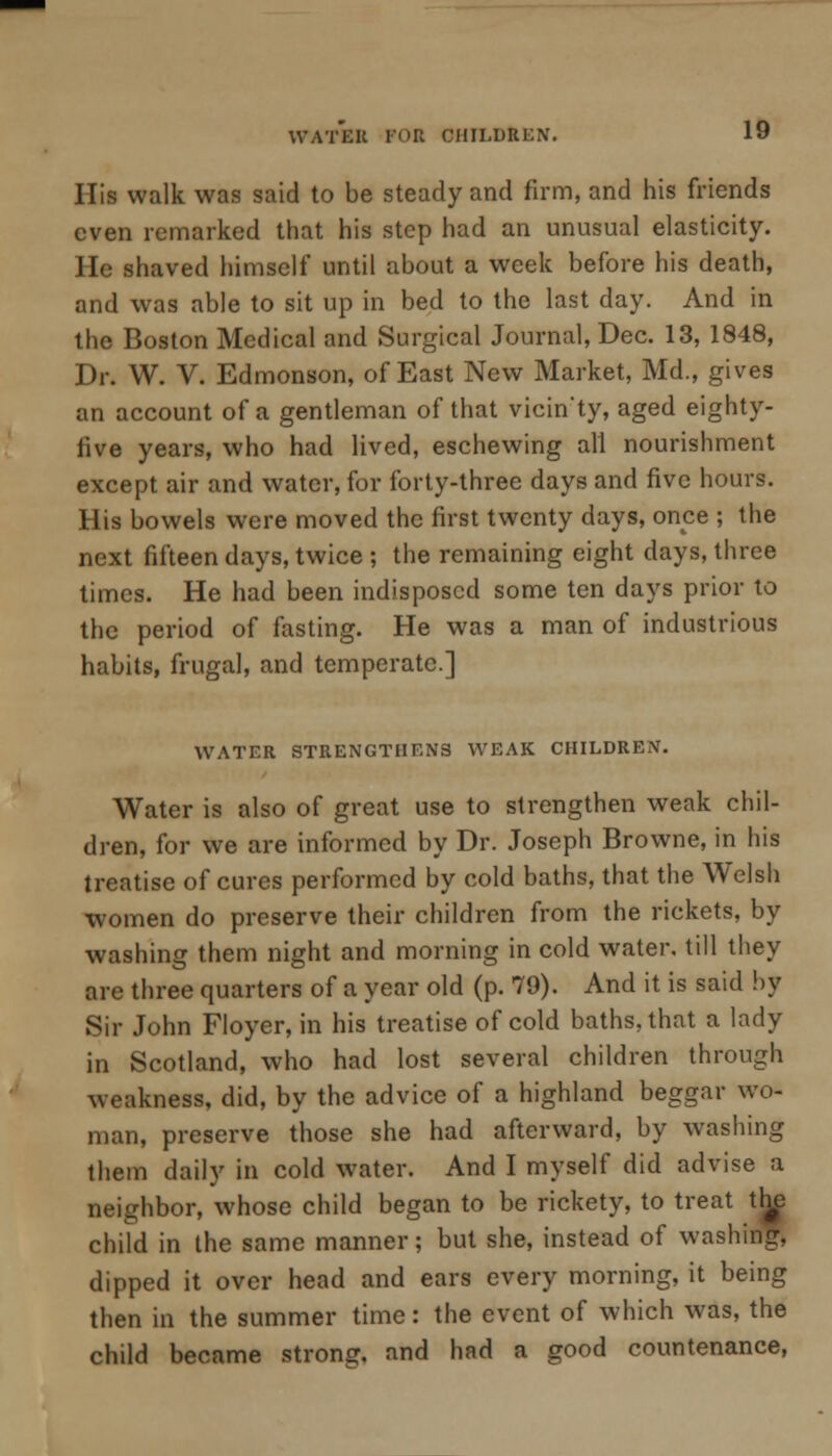 His walk was said to be steady and firm, and his friends even remarked that his step had an unusual elasticity. He shaved himself until about a week before his death, and was able to sit up in bed to the last day. And in the Boston Medical and Surgical Journal, Dec. 13, 1848, Dr. W. V. Edmonson, of East New Market, Md., gives an account of a gentleman of that vicinty, aged eighty- five years, who had lived, eschewing all nourishment except air and water, for forty-three days and five hours. His bowels were moved the first twenty days, once ; the next fifteen days, twice ; the remaining eight days, three times. He had been indisposed some ten days prior to the period of fasting. He was a man of industrious habits, frugal, and temperate.] WATER STRENGTHENS WEAK CHILDREN. Water is also of great use to strengthen weak chil- dren, for we are informed by Dr. Joseph Browne, in his treatise of cures performed by cold baths, that the Welsh •women do preserve their children from the rickets, by washing them night and morning in cold water, till they are three quarters of a year old (p. 79). And it is said by Sir John Floyer, in his treatise of cold baths, that a lady in Scotland, who had lost several children through weakness, did, by the advice of a highland beggar wo- man, preserve those she had afterward, by washing them daily in cold water. And I myself did advise a neighbor, whose child began to be rickety, to treat the child in the same manner; but she, instead of washing, dipped it over head and ears every morning, it being then in the summer time: the event of which was, the child became strong, and had a good countenance,