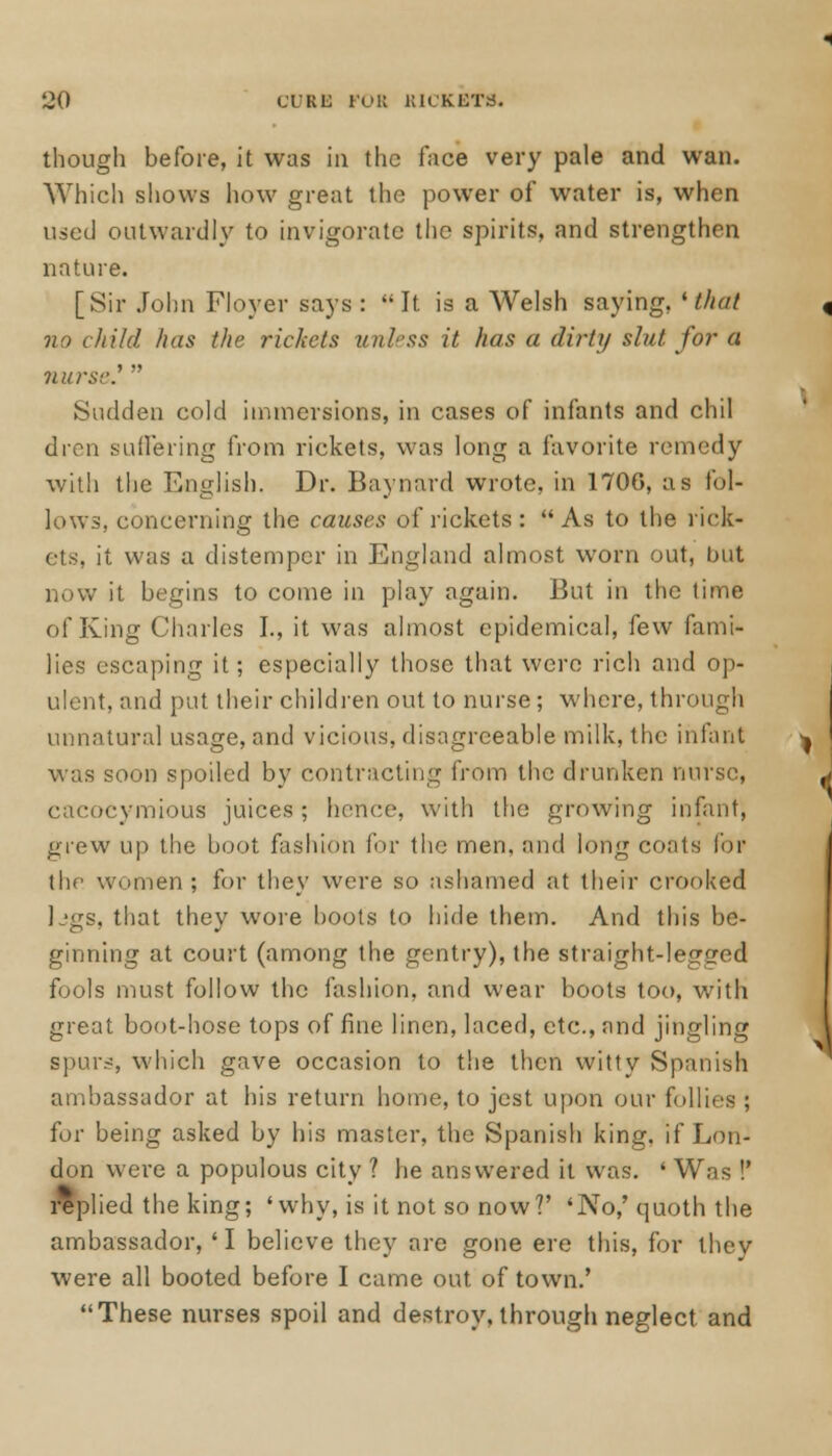 though before, it was in the face very pale and wan. Which shows how great the power of water is, when used outwardly to invigorate the spirits, and strengthen nature. [Sir John Floyer says : It is a Welsh saying, 'thai no child has the rickets unless it has a dirty slut for a nurse.'  Sudden cold immersions, in cases of infants and chil dren suffering from rickets, was long a favorite remedy with the English. Dr. Baynard wrote, in 170G, as fol- lows, concerning the causes of rickets: As to the rick- ets, it was a distemper in England almost worn out, but now it begins to come in play again. But in the time of King Charles I., it was almost epidemical, few fami- lies escaping it; especially those that were rich and op- ulent, and put their children out to nurse ; where, through unnatural usage, and vicious, disagreeable milk, the infant was soon spoiled by contracting from the drunken nurse, cacocymious juices; hence, with the growing infant, grew up the boot fashion for the men, and long coots for the women; for they were so ashamed at their crooked L'gs, that they wore boots to hide them. And this be- ginning at court (among the gentry), the straight-legged fools must follow the fashion, and wear boots too, with great boot-hose tops of fine linen, laced, etc., and jingling spurs, which gave occasion to the then witty Spanish ambassador at his return home, to jest upon our follies ; for being asked by his master, the Spanish king, if Lon- don were a populous city ? he answered it was. ' Was !' replied the king; 'why, is it not so now?' 'No,'quoth the ambassador, 'I believe they are gone ere this, for they were all booted before I came out of town.' These nurses spoil and destroy, through neglect and