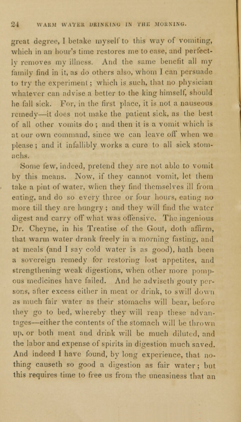 great degree, I betake myself to this way of vomiting, which in an hour's time restores me to case, and perfect- ly removes my illness. And the same benefit all my family find in it, as do others also, whom 1 can persuade to try the experiment ; which is such, that no physician whatever can advise a better to the king himself, should he fall sick. For, in the first place, it is not a nauseous rcmedv—it does not make the patient sick, as the best of all other vomits do ; and then it is a vomit which is at our own command, since we can leave oil' when wc please; and it infallibly works a cure to all sick stom- achs. Some lew. indeed, pretend they are not able to vomit by this means. Now, if they cannot vomit, let them take a pint of water, when they find themselves ill from eating, and do so every three or lour hours, eating no more till they arc hungry ; and they will find the water digest and carry off what was offensive. Tin' ingenious Dr. Cheyne, in his Treatise of tin; Gout, doth affirm, that warm water drank freely in a morning fasting, and at meals (and 1 say cold water is as good), hath been a sovereign remedy for restoring lost appetites, and strengthening weak digestions, when other more pomp- ous medicines have failed. And he adviseth gouty per- sons, after excess either in meat or drink, to swill down as much fair water as their stomachs will bear, before they go to bed, whereby they will reap these advan- tages—either the contents of the stomach will be thrown up, or both meat and drink will be much diluted, and the labor and expense of spirits in digestion much saved. And indeed I have found, by long experience, that no- thing causeth so good a digestion as fair water; but this requires time to free us from the uneasiness that an