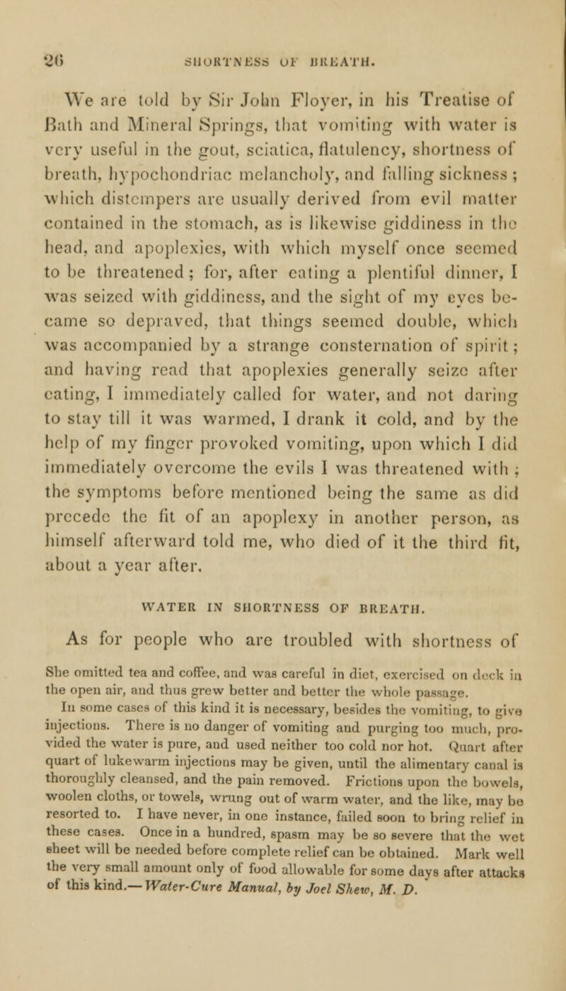 86 SHORTNESS OF BREATH. We are told by Sir John Floyer, in liis Treatise of Bath and Mineral Springs, that vomiting with water is very useful in the gout, sciatica, flatulency, shortness of breath, hypochondriac melancholy, and falling sickness ; which distempers are usually derived from evil matter contained in the stomach, as is likewise giddiness in tin- head, and apoplexies, with which myself once seemed to be threatened; for, after eating a plentiful dinner, I was seized with giddiness, and the sight of my eyes be- came so depraved, that tilings seemed double, which was accompanied by a strange consternation of spirit; and having read that apoplexies generally seize after eating, I immediately called for water, and not daring to stay till it was warmed, I drank it cold, and by the help of my finger provoked vomiting, upon which I did immediately overcome the evils I was threatened with ; the symptoms before mentioned being the same as did precede the fit of an apoplexy in another person, as himself afterward told me, who died of it the third fit, about a year after. WATER IN SHORTNESS OF BREATH. As for people who are troubled with shortness of She omitted tea and coffee, and was careful in diet, exercised on deck in the open air, and thus grew better and better the whole pa In some cases of this kind it is necessary, besides the vomiting, to give injections. There is no danger of vomiting and purging too much, pro- vided the water is pure, and used neither too cold nor hot. Qaart after quart of lukewarm injections may be given, until the alimentary canal 13 thoroughly cleansed, and the pain removed. Frictions upon the; bowels, woolen cloths, or towels, wrung out of warm water, and the like, may be resorted to. I have never, in one instance, failed soon to bring relief in these cases. Once in a hundred, spasm may be so severe that the wet sheet will be needed before complete relief can be obtained. Mark well the very small amount only of food allowable for some days after attacks of this kind.— Water-Cure Manual, by Joel Skew, M. P.