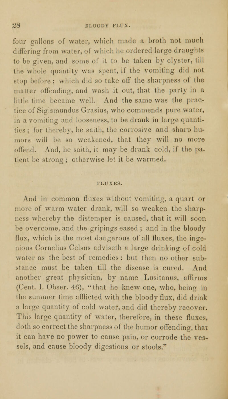 ^8 BLOODY FLUX. four gallons of water, which made a broth not much differing from water, of which he ordered large draughts to he given, and some of it to he taken by clyster, till the whole quantity was spent, if the vomiting did not stop before; which did so take off the sharpness of the matter offending, and wash it out, that the party in B little time became well. And the same was the prac- tice of Sigismundus Grasius, who commends pure water, in a vomiting and looseness, to be drank in large quanti- ties ; for thereby, he saith, the corrosive and sham hu- mors will he so weakened, that they will no more offend. And, he saith, it may be drank cold, if the pa- tient he strong; otherwise let it he warmed. FLUXES. And in common fluxes without vomiting, a quart or more of warm water drank, will so weaken the sharp- ness whereby the distemper is caused, that it will soon be overcome, and the gripings eased ; and in the bloody (lux, which is the most dangerous of all fluxes, the inge- nious Cornelius Celsus adviseth a large drinking of cold water as the best of remedies: but then no other sub- stance must be taken till the disease is cured. And another great physician, by name Lusitanus, affirms (Cent. I. Obser. 4G), that he knew one, who, being in the summer time afflicted with the bloody flux, did drink a large quantity of cold water, and did thereby recover. This large quantity of water, therefore, in these fluxes, doth so correct the sharpness of the humor offending, thai it can have no power to cause pain, or corrode the ves- sels, and cause bloody digestions or stools.