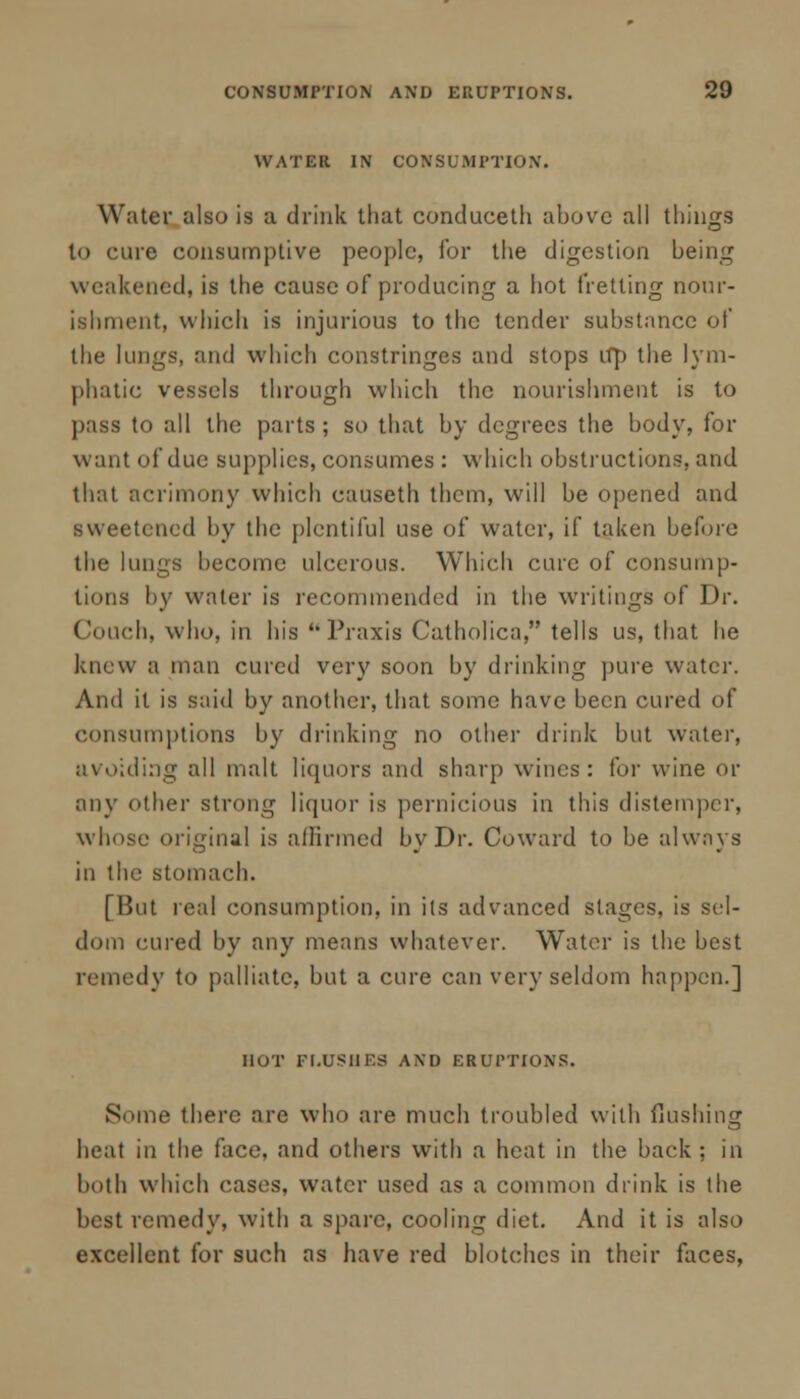 WATER IN CONSUMPTION. Water also is a drink that conduceth above all things to cure consumptive people, for the digestion being weakened, is the cause of producing a hot fretting nour- ishment, which is injurious to the tender substance of the lungs, and which constringes and stops up the lym- phatic vessels through which the nourishment is to pass to all the parts ; so that by degrees the body, for want of due supplies, consumes : which obstructions, and that acrimony which causeth them, will be opened and sweetened by the plentiful use of water, if taken before the lungs become ulcerous. Which cure of consump- tions by water is recommended in the writings of Dr. Conch, who, in his Praxis Catholica, tells us, that he knew a man cured very soon by drinking pure water. And it is said by another, that some have been cured of consumptions by drinking no other drink but water, avoiding all malt liquors and sharp wines: for wine or any other strong liquor is pernicious in this distemper, whose original is affirmed by Dr. Coward to be always in the stomach. [But real consumption, in its advanced stages, is sel- dom cured by any means whatever. Water is the best remedy to palliate, but a cure can very seldom happen.] HOT FLUSHES AND ERUPTIONS. Smne there are who are much troubled with flushing heat in the face, and others with a heat in the back ; in both which cases, water used as a common drink is the best remedy, with a spare, cooling diet. And it is also excellent for such as have red blotches in their faces,