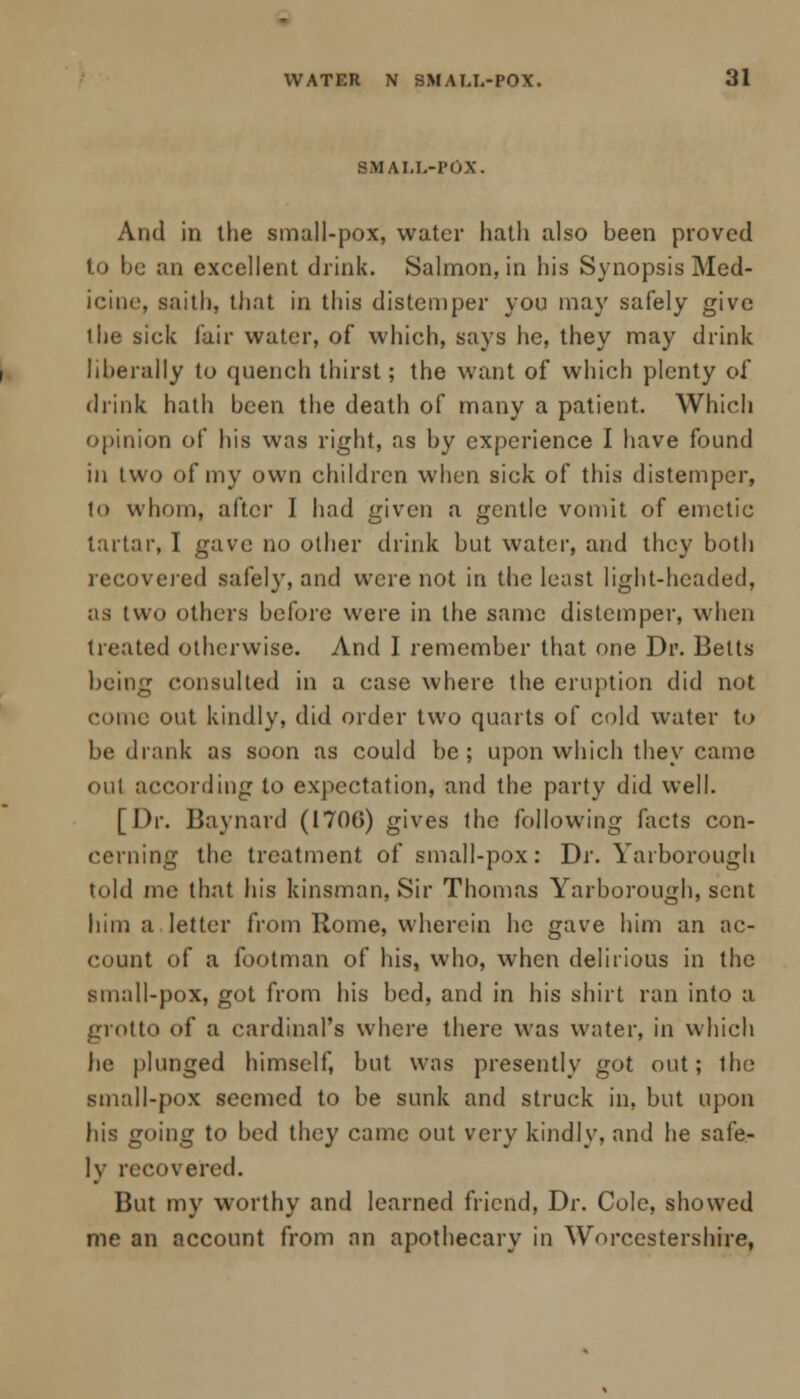 SMALL-POX. And in the small-pox, water hath also been proved to be an excellent drink. Salmon, in his Synopsis Med- icine, saith, that in this distemper yon may safely give the sick fair water, of which, says he, they may drink liberally to quench thirst; the want of which plenty of drink hath been the death of many a patient. Which opinion of his was right, as by experience I have found in two of my own children when sick of this distemper, to whom, after I had given a gentle vomit of emetic tartar, I gave no other drink but water, and they both recovered safely, and were not in the least light-headed, as two others before were in the same distemper, when treated otherwise. And I remember that one Dr. Belts being consulted in a case where the eruption did not come out kindly, did order two quarts of cold water to be drank as soon as could be ; upon which they came oul according to expectation, and the party did well. [Dr. Baynard (I70C) gives the following facts con- cerning the treatment of small-pox: Dr. Yarborough told me that his kinsman, Sir Thomas Yarborough, sent him a letter from Home, wherein he gave him an ac- count of a footman of his, who, when delirious in the small-pox, got from his bed, and in his shirt ran into a grotto of a cardinal's where there was water, in which he plunged himself, but was presently got out; the small-pox seemed to be sunk and struck in, but upon his going to bed they came out very kindly, and he safe- ly recovered. But my worthy and learned friend, Dr. Cole, showed me an account from an apothecary in Worcestershire,