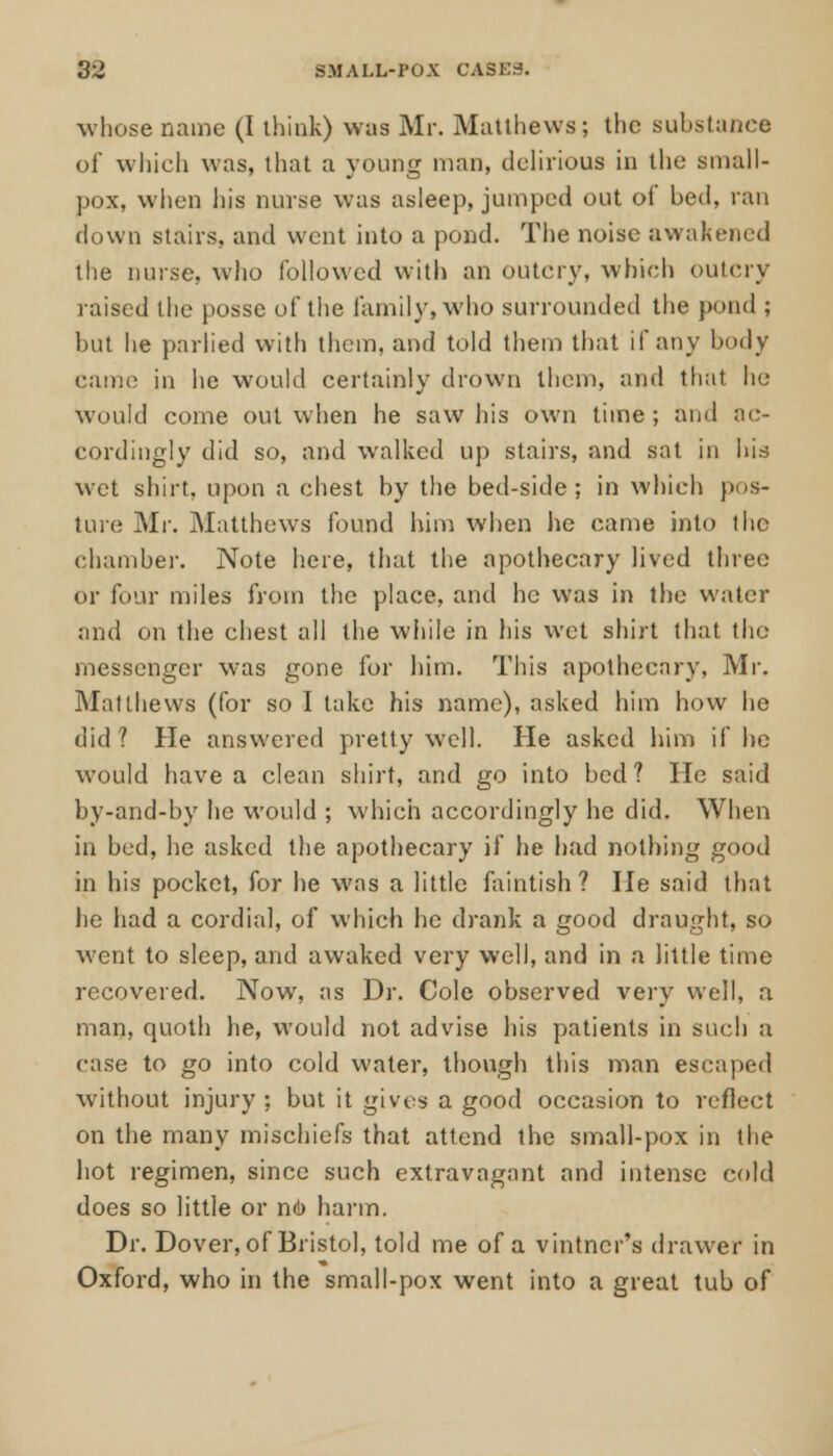 whose name (I think) was Mr. Matthews; the substance of which was, that a young man, delirious in the small- pox, when his nurse was asleep, jumped out of bed, ran down stairs, and went into a pond. The noise awakened the nurse, who followed with an outcry, which outcry raised the posse of the family, who surrounded the pond ; but he pariied with them, and told them that if any body came in he would certainly drown them, and that he would come out when he saw his own time; and ac- cordingly did so, and walked up stairs, and sat in his wet shirt, upon a chest by the bed-side; in which pos- ture Mr. Matthews found him when lie came into the chamber. Note here, that the apothecary lived three or four miles from the place, and he was in the water and on the chest all the while in his wet shirt that the messenger was gone for him. This apothecary, Mr. Mai thews (for so I take his name), asked him how he did? He answered pretty well. He asked him if he would have a clean shirt, and go into bed? He said by-and-by he would ; which accordingly he did. When in bed, he asked the apothecary if he had nothing good in his pocket, for he was a little faintish? He said that lie had a cordial, of which he drank a good draught, so went to sleep, and awaked very well, and in a little time recovered. Now, as Dr. Cole observed very well, a man, cpuoth he, would not advise his patients in such a case to go into cold water, though this man escaped without injury ; but it gives a good occasion to reflect on the many mischiefs that attend the small-pox in the hot regimen, since such extravagant and intense cold does so little or nO harm. Dr. Dover, of Bristol, told me of a vintner's drawer in Oxford, who in the small-pox went into a great tub of