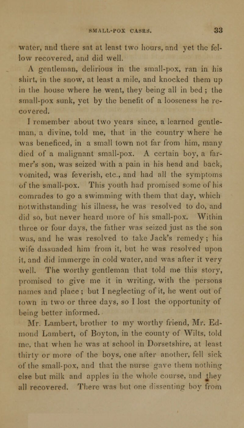 water, and there sat at least two hours, and yet the fel- low recovered, and did well. A gentleman, delirious in the small-pox, ran in his shirt, in the snow, at least a mile, and knocked them up in the house where he went, they being all in bed ; the small-pox sunk, yet by the benefit of a looseness he re- covered. I remember about two years since, a learned gentle- man, a divine, told me, that in the country where he was beneficed, in a small town not far from him, many died of a malignant small-pox. A certain boy, a far- mer's son, was seized with a pain in his head and back, vomited, was feverish, etc., and had all the symptoms of the small-pox. This youth had promised some of his comrades to go a swimming with them that day, which notwithstanding his illness, he was resolved to do, and did so, but never heard more of his small-pox. Within three or four days, the father was seized just as the son was, and he was resolved to take Jack's remedy ; his wife dissuaded him from it, but he was resolved upon ii. and did immerge in cold water, and was after it very well. The worthy gentleman that told me this story, promised to give me it in writing, with the persons names and place; but I neglecting of it, he went out of town in two or three days, so I lost the opportunity of being better informed. Mr. Lambert, brother to my worthy friend, Mr. Ed- mond Lambert, of Boyton, in the county of Wilts, told me. that when he wras at school in Dorsetshire, at least thirty or more of the boys, one after another, fell sick of the small-pox, and that the nurse gave them nothing else but milk and apples in the whole course, and they all recovered. There was but one dissenting bov from