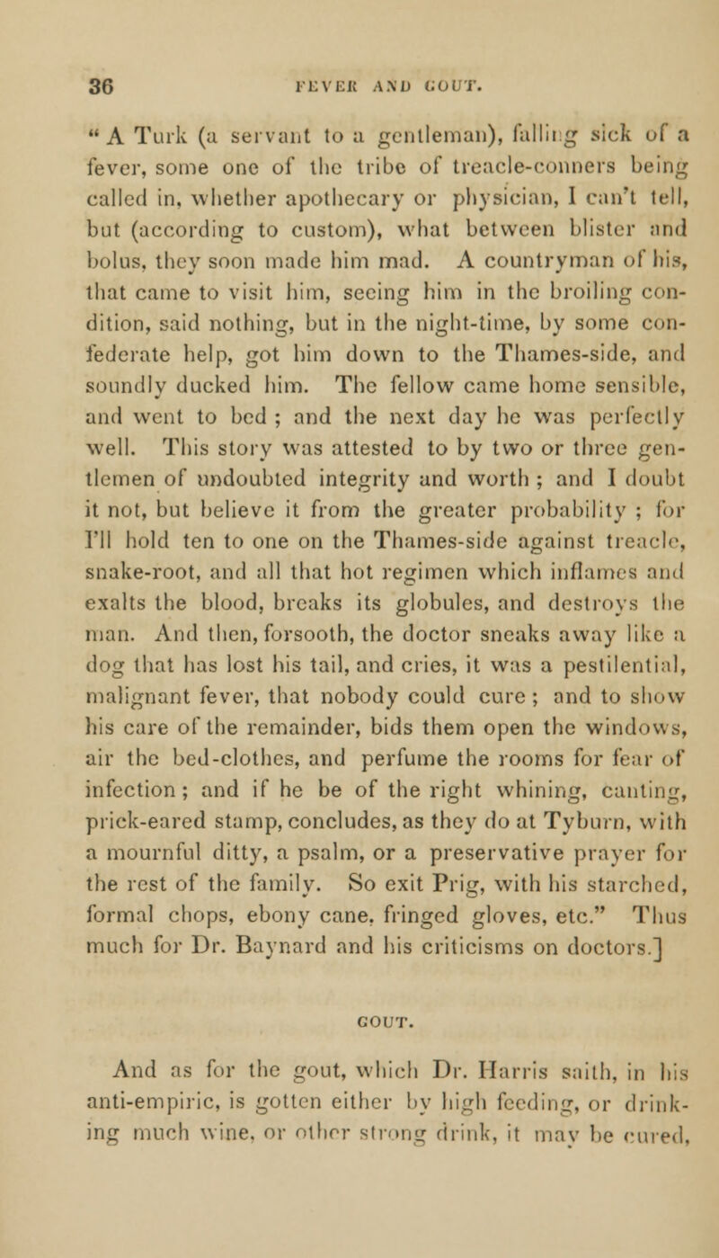 A Turk (a servant to a gentleman), falling sick of a fever, some one of the tribe of treacle-conners being called in, whether apothecary or physician, I can't tell, but (according to custom), what between blister and bolus, they soon made him mad. A countryman of his, that came to visit him, seeing him in the broiling con- dition, said nothing, but in the night-time, by some con- federate help, got him down to the Thames-side, and soundly ducked him. The fellow came home sensible, and went to bed ; and the next day he was perfectly well. This story was attested to by two or three gen- tlemen of undoubted integrity and worth ; and I doubt it not, but believe it from the greater probability ; for I'll hold ten to one on the Thames-side against treacle, snake-root, and all that hot regimen which inflames and exalts the blood, breaks its globules, and destroys the man. And then, forsooth, the doctor sneaks away like a dog that has lost his tail, and cries, it was a pestilential, malignant fever, that nobody could cure ; and to show his care of the remainder, bids them open the windows, air the bed-clothes, and perfume the rooms for fear <>f infection; and if he be of the right whining, canting, prick-eared stamp, concludes, as they do at Tyburn, with a mournful ditty, a psalm, or a preservative prayer for the rest of the family. So exit Prig, with his starched, formal chops, ebony cane, fringed gloves, etc. Thus much for Dr. Baynard and his criticisms on doctors.] COUT. And as for the gout, which Dr. Harris saith, in his anti-empiric, is gotten either by high feeding, or drink- ing much wine, or other strong drink, it may be cured,