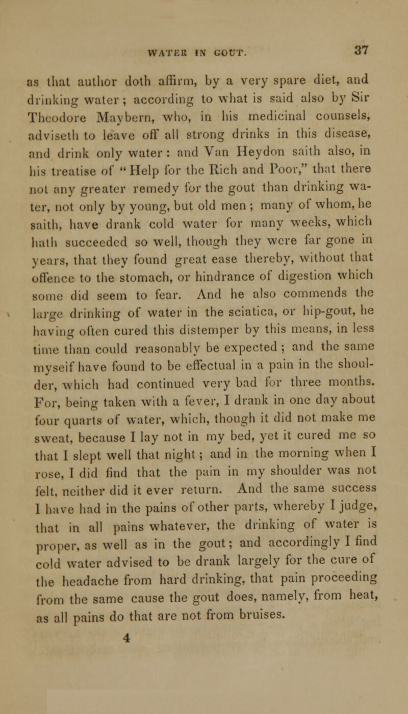 WATER IN GOUT. as that author cloth affirm, by a very spare diet, and dunking water; according to what is said also by Sir Theodore Maybern, who, in his medicinal counsels, adviseth to leave off all strong drinks in this disease, and drink only water : and Van Heydon saith also, in his treatise of Help for the Rich and Poor, that there not any greater remedy for the gout than drinking wa- ter, not only by young, but old men ; many of whom, he saith, have drank cold water for many weeks, which hath succeeded so well, though they were far gone in years, that they found great ease thereby, without that offence to the stomach, or hindrance of digestion which some did seem to fear. And he also commends the large drinking of water in the sciatica, or hip-gout, he having often cured this distemper by this means, in less time than could reasonably be expected ; and the same myself have found to be effectual in a pain in the shoul- der, which had continued very bad for three months. Tor, being taken with a fever, I drank in one day about four quarts of water, which, though it did not make me sweat, because I lay not in my bed, yet it cured me so that I slept well that night; and in the morning when I rose, I did find that the pain in my shoulder was not felt, neither did it ever return. And the same success I have had in the pains of other parts, whereby I judge, that in all pains whatever, the drinking of water is proper, as well as in the gout; and accordingly I find cold water advised to be drank largely for the cure of the headache from hard drinking, that pain proceeding from the same cause the gout does, namely, from heat, as all pains do that are not from bruises. 4