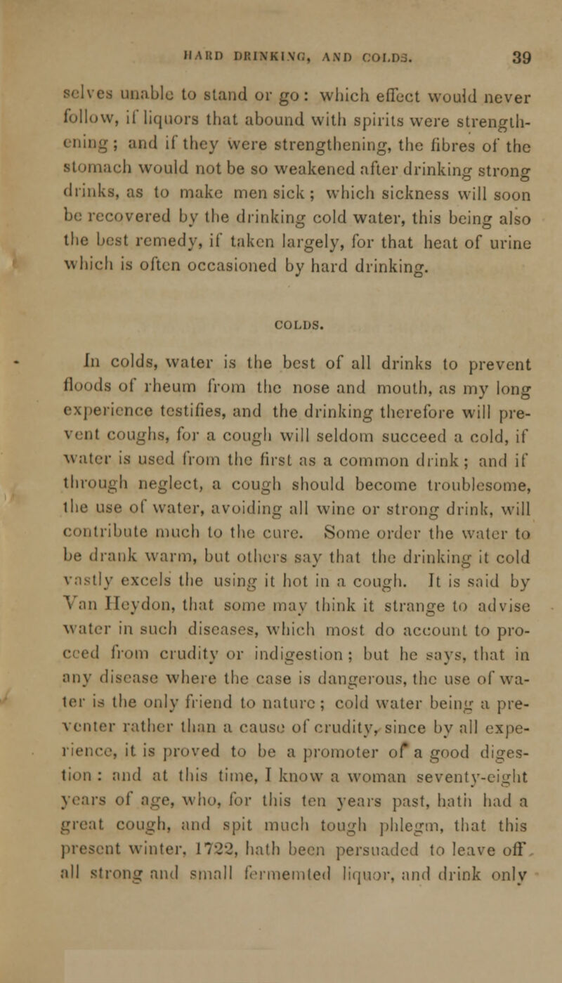 i unable to stand or go: which effect would never follow, il liquors that abound with spirits were strength- ening; and if they were strengthening, the fibres of* the stomach would not be so weakened after drinking strono- drinks, as to make men sick; which sickness will soon be recovered by the drinking cold water, this being also the best remedy, if taken largely, for that heat of urine which is often occasioned by hard drinking. COLUS. fn colds, water is the best of all drinks to prevent floods of rheum from the nose and mouth, as my long experience testifies, and the drinking therefore will pre- vent coughs, for a cough will seldom succeed a cold, if water is used from the first as a common drink; and if through neglect, a cough should become troublesome, the use of water, avoiding all wine or strong drink, will contribute much to the cure. .Some order the water to be drank warm, but others say that the drinking it cold vastly excels the using it hot in a cough. It is said by Van Heydon, that some may think it strange to advise water in such diseases, which most do account to pro- cced from crudity or indigestion ; but he says, that in any disease where the case is dangerous, the use of wa- ter is the only friend to nature; cold water being a pre- venter rather than a cause of crudity, since by all expe- rience, it is proved to be a promote]- of a good diges- tion : and at this time, I know a woman seventy-eight years of age, who, for this ten years past, hath had a great cough, and spit much tough phlegm, that this preseut winter. 1722, hath been persuaded to leave off all strong and small fermemted liquor, and drink only