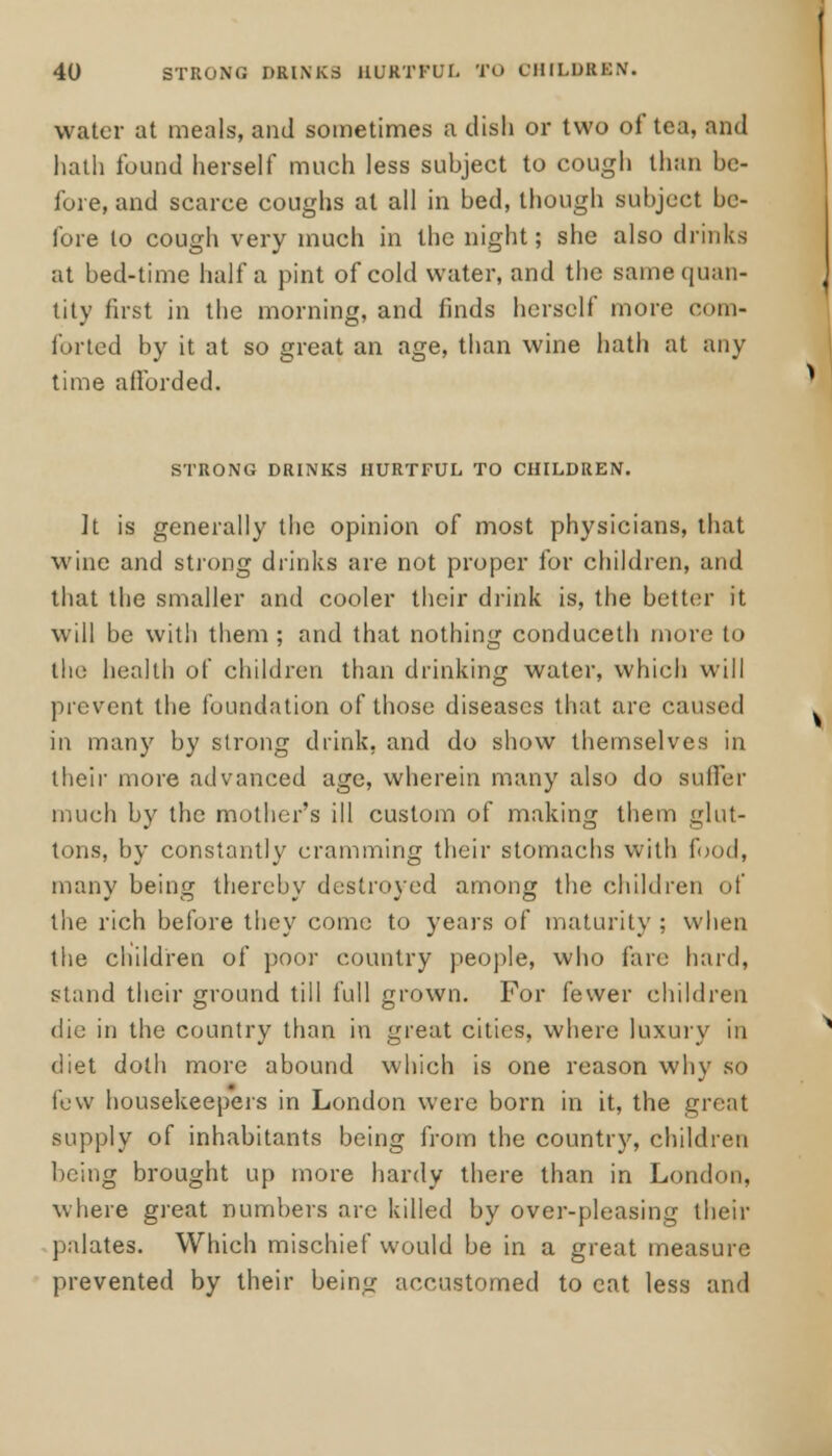 water at meals, and sometimes a dish or two of tea, and hath found herself much less subject to cough than be- fore, and scarce coughs at all in bed, though subject be- fore to cough very much in the night; she also drinks at bed-time half a pint of cold water, and the same quan- tity first in the morning, and finds herself more com- forted by it at so great an age, than wine hath at any time afforded. STRONG DRINKS HURTFUL TO CHILDREN. It is generally the opinion of most physicians, that wine and strong drinks are not proper for children, and that the smaller and cooler their drink is, the better it will be with them ; and that nothing conduceth more to the health of children than drinking water, which will prevent the foundation of those diseases that are caused in many by strong drink, and do show themselves in their more advanced age, wherein many also do suffer much by the mother's ill custom of making them glut- tons, by constantly cramming their stomachs with food, many being thereby destroyed among the children of the rich before they come to years of maturity ; when the children of poor country people, who fare hard, stand their ground till full grown. For fewer children die in the country than in great cities, where luxury in diet doth more abound which is one reason why so few housekeepers in London were born in it, the great supply of inhabitants being from the country, children being brought up more hardy there than in London, where great numbers are killed by over-pleasing their palates. Which mischief would be in a great measure prevented by their being accustomed to cat less and