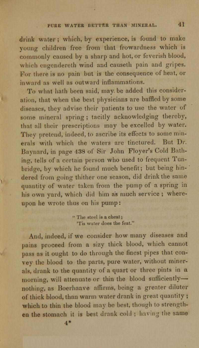 drink water; which, by experience, is found to make young children free from that frowardness which is commonly caused by a sharp and hot, or feverish blood, which cngendereth wind and causelh pain and gripes. For there is no pain but is the consequence of heat, or in ward as well as outward inflammations. To what hath been said, may. be added this consider- ation, that when the best physicians are baffled by some diseases, they advise their patients to use the water of some mineral spring ; tacitly acknowledging thereby, that all their prescriptions may be excelled by water. They pretend, indeed, to ascribe its effects to some min- erals with which the waters are tinctured. But Dr. Baynard, in page 438 of Sir John Floyer's Cold Bath- ing, tells of a certain person who used to frequent Tun- bridge, by which he found much benefit; but being hin- ' dered from going thither one season, did drink the same quantity of water taken from the pump of a spring in his own yard, which did him as much service; where- upon he wrote thus on his pump:  The steel is a cheat; 'Tis water does the feat. And, indeed, if we consider how many diseases and pains proceed from a sizy thick blood, which cannot pass as it ought to do through the finest pipes that con- vey the blood to the parts, pure water, without miner- als, drank to the quantity of a quart or three pints in a morning, will attenuate or thin the blood sufficiently— nothing, as Boerhaave affirms, being a greater diluter of thick blood, than warm water drank in great quantity ; which to thin the blood may be best, though to strength- en the stomach it is best drank cold ; having the same 4*