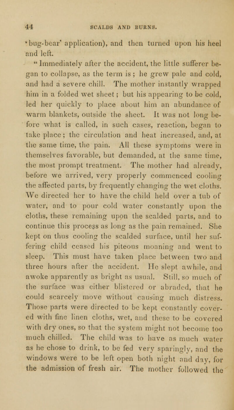 'bug-bear'application), and then turned upon his heel and left. Immediately after the accident, the little sufferer be- gan to collapse, as the term is ; he grew pale and cold, and had a severe chill. The mother instantly wrapped him in a folded wet sheet; but his appearing to be cold, led her quickly to place about him an abundance of warm blankets, outside the sheet. It was not long be- fore what is called, in such cases, reaction, began to take place ; the circulation and heat increased, and, at the same time, the pain. All these symptoms were in themselves favorable, but demanded, at the same time, the most prompt treatment. The mother had already, before we arrived, very properly commenced cooling the affected parts, by frequently changing the wet cloths. We directed her to have the child held over a tub of water, and to pour cold water constantly upon the cloths, these remaining upon the scalded parts, and to continue this process as long as the pain remained. She kept on thus cooling the scalded surface, until her suf- fering child ceased his piteous moaning and went to sleep. This must have taken place between two and three hours after the accident, lie slept awhile, and awoke apparently as bright as usual. Still, so much of the surface was either blistered or abraded, that he could scarcely move without causing much distress. Those parts were directed to be kept constantly cover- ed with fine linen cloths, wet, and these to be covered with dry ones, so that the system might not become too much chilled. The child was to have as much water as he chose to drink, to be fed very sparingly, and the windows were to be left open both night and day, for the admission of fresh air. The mother followed the