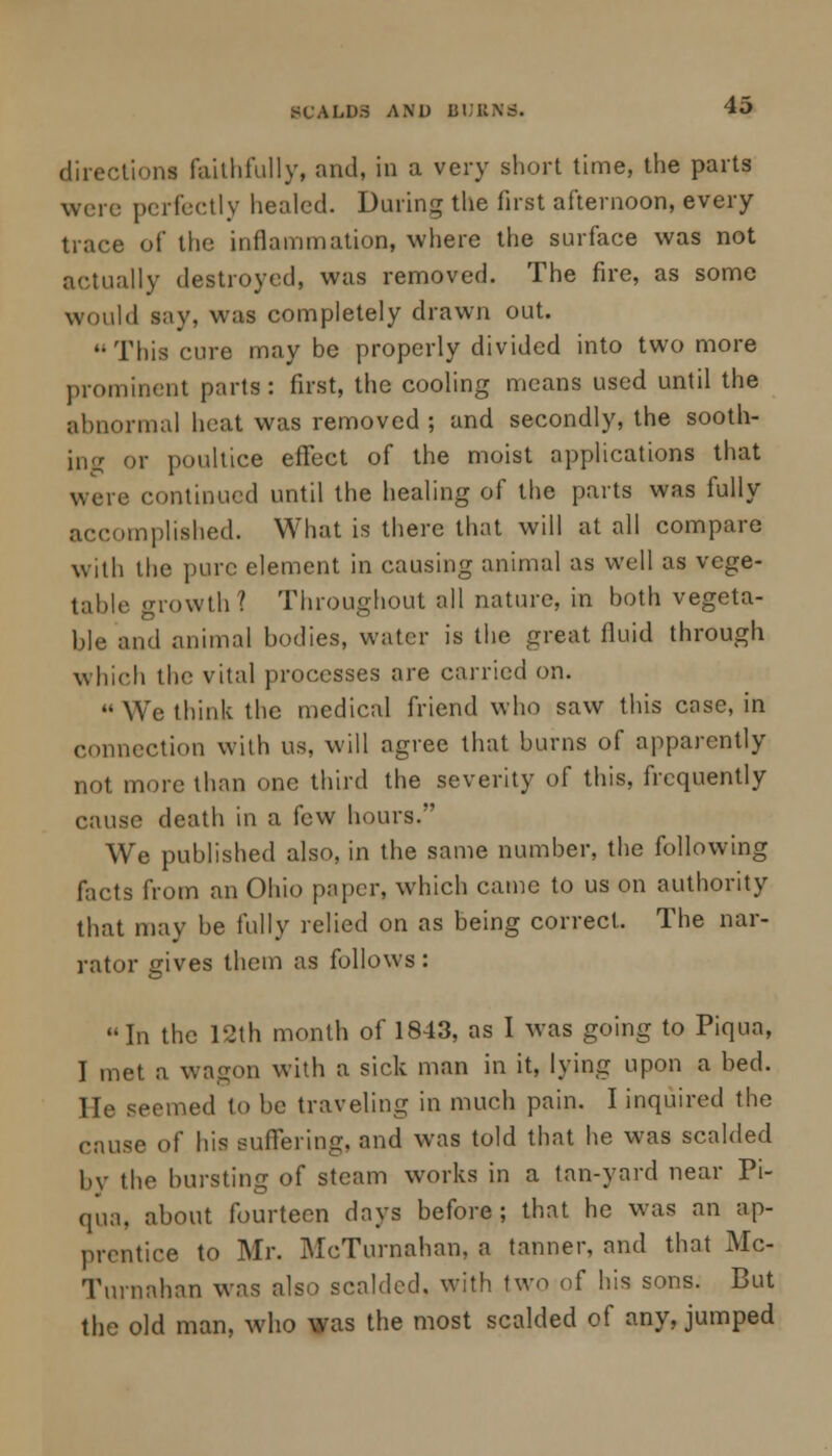 directions faithfully, and, in a very short time, the parts were perfectly healed. During the first afternoon, every trace of the inflammation, where the surface was not actually destroyed, was removed. The fire, as some would say, was completely drawn out. This cure may be properly divided into two more prominent parts: first, the cooling means used until the abnormal heat was removed ; and secondly, the sooth- ing or poultice effect of the moist applications that were continued until the healing of the parts was fully accomplished. What is there that will at all compare with the pure element in causing animal as well as vege- table growth? Throughout all nature, in both vegeta- ble and animal bodies, water is the great fluid through which the vital processes are carried on. We think the medical friend who saw this case, in connection with us, will agree that burns of apparently not more than one third the severity of this, frequently cause death in a few hours. We published also, in the same number, the following facts from an Ohio paper, which came to us on authority that may be fully relied on as being correct. The nar- rator gives them as follows : In the 12th month of 1843, as I was going to Piqua, I met a wagon with a sick man in it, lying upon a bed. He seemed to be traveling in much pain. I inquired the cause of his suffering, and was told that he was scalded by the bursting of steam works in a tan-yard near Pi- qua, about fourteen days before; that he was an ap- prentice to Mr. McTurnahan, a tanner, and that Mc- Turnnhan was also scalded, with two of his sons. But the old man, who was the most scalded of any, jumped