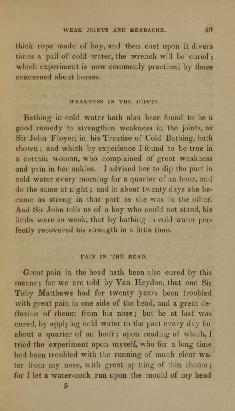 WEAK JOINTS AND HEADACHE. 40 thick rope made of hay, and then cast upon it divers times a pail of cold water, the wrench will be cured ; which experiment is now commonly practiced by those concerned about horses. WEAKNESS IN THE JOINTS. Bathing in cold water hath also been found to be a good remedy to strengthen weakness in the joints, as Sir John Floyer, in his Treatise of Cold Bathing, hath shown; and which by experience I found to be true in a certain woman, who complained of great weakness and {tain in her ankles. I advised her to dip the part in cold water every morning for a quarter of an hour, and do the same at night; and in about twenty days she be- came as strong in that part as she was in the other. And Sir John tells us of a boy who could not stand, his limbs were so weak, that by bathing in cold water per- fectly recovered his strength in a little time. TAIN IN THE HEAD. Great pain in the head hath been also cured by this means; for we are told by Van Hey don, that one Sir Toby Matthews had for twenty years been troubled with great pain in one side of the head, and a great de- fluxion of rheum from his nose; but he at last was cured, by applying cold water to the part every day for about a quarter of an hour; upon reading of which, I tried the experiment upon myself, who for a long time had been troubled with the running of much clear wa- ter from my nose, with great spitting of thin rheum ; for I let a water-cock run upon the mould of my head