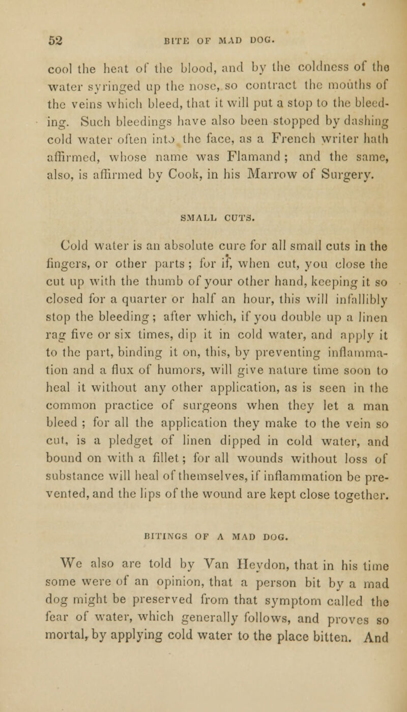 cool the heat of the blood, and by the coldness of the water syringed up the nose, so contract the mouths of the veins which bleed, that it will put a stop to the bleed- ing. Such bleedings have also been stopped by dashing cold water often into the face, as a French writer hath affirmed, whose name was Flamand ; and the same, also, is affirmed by Cook, in his Marrow of Surgery. SMALL CUTS. Cold water is an absolute cure for all small cuts in the lingers, or other parts ; for if, when cut, you close the cut up with the thumb of your other hand, keeping it so closed for a quarter or half an hour, this will infallibly stop the bleeding; after which, if you double up a linen rag five or six times, dip it in cold water, and apply it to the part, binding it on, this, by preventing inflamma- tion and a flux of humors, will give nature time soon to heal it without any other application, as is seen in the common practice of surgeons when they let a man bleed ; for all the application they make to the vein so cut, is a pledget of linen dipped in cold water, and bound on with a fillet; for all wounds without loss of substance will heal of themselves, if inflammation be pre- vented, and the lips of the wound are kept close together. BITINGS OF A MAD DOG. We also arc told by Van ITeydon, that in his time some were of an opinion, that a person bit by a mad dog might be preserved from that symptom called the fear of water, which generally follows, and proves so mortal, by applying cold water to the place bitten. And