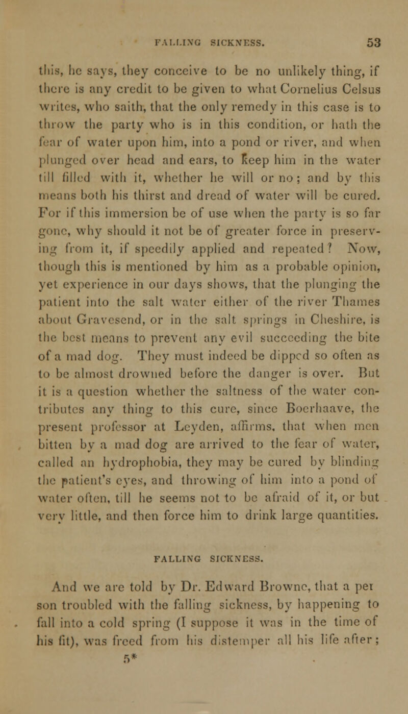 this, he says, they conceive to be no unlikely thing, if there is any credit to be given to what Cornelius Celsus writes, who saith, that the only remedy in this case is to throw the party who is in this condition, or hath the (car of water upon him, into a pond or river, and when plunged over head and ears, to Keep him in the water (ill filled with it, whether he will or no ; and by this means both his thirst and dread of water will be cured. For if this immersion be of use when the party is so far gone, why should it not be of greater force in preserv- ing from it, if speedily applied and repeated? Now, though this is mentioned by him as a probable opinion, yet experience in our days shows, that the plunging the patient into the salt water either of the river Thames about Gravesend, or in the salt springs in Cheshire, is the best menus to prevent any evil succeeding the bite of a mad dog. They must indeed be dipped so often as to be almost drowned before the danger is over. But it is a question whether the saltness of the water con- tributes any thing to this cure, since Bocrhaave, the present professor at Lcyden, affirms, that when men bitten by a mad dog are arrived to the fear of water, called an hydrophobia, they may be cured by blinding the patient's eyes, and throwing of him into a pond of water often, till he seems not to be afraid of it, or but very little, and then force him to drink large quantities. FALLING SICKNESS. And we are told by Dr. Edward Browne, that a per son troubled with the falling sickness, by happening to fall into a cold spring (I suppose it was in the time of his lit), was freed from his distemper all his life after; 5*