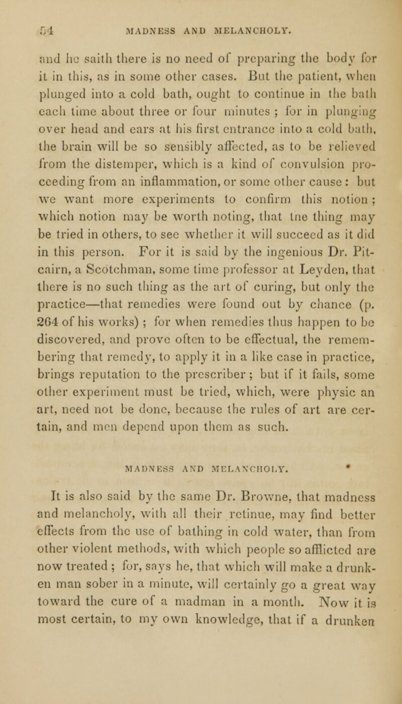 MADNESS AND MELANCHOLY. and he saith there is no need of preparing the body for it in this, as in some other cases. But the patient, when plunged into a cold bath, ought to continue in the bath each time about three or four minutes ; for in plunging over head and ears at his first entrance into a cold bath, the brain will be so sensibly affected, as to be relieved from the distemper, which is a kind of convulsion pro- ceeding from an inflammation, or some other cause : but we want more experiments to confirm this notion ; which notion may be worth noting, that tne thing may be tried in others, to see whether it will succeed as it did in this person. For it is said by the ingenious Dr. Pit- cairn, a Scotchman, some time professor at Leyden, that there is no such thing as the art of curing, but only the practice—that remedies were found out by chance (|>. 204 of his works); for when remedies thus happen to bo discovered, and prove often to be effectual, the remem- bering that remedy, to apply it in a like case in practice, brings reputation to the prcscriber ; but if it fails, some other experiment must be tried, which, were physic an art, need not be done, because the rules of art are cer- tain, and men depend upon them as such. MADNKS.S AND MELANCHOLY. It is also said by the same Dr. Browne, that madness and melancholy, with all their retinue, may find better effects from the use of bathing in cold water, than from other violent methods, with which people so afflicted are now treated ; for, says he, that which will make a drunk- en man sober in a minute, will certainly go a great way toward the cure of a madman in a month. Now it is most certain, to my own knowledge, that if a drunken