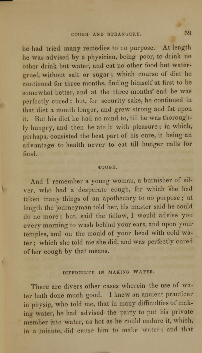 COUUU AND STRANGURY. 5$ he had tried many remedies to no purpose. At length he was advised by a physician, being poor, to drink no other drink but water, and eat no other food but water- gruel, without salt or sugar; which course of diet he continued for three months, finding himself at first to be somewhat better, and at the three months' end he was perfectly cured: but, for security sake, he continued in that diet a month longer, and grew strong and fat upon it. But his diet he had no mind to, till he was thorough- ly hungry, and then he ate it with pleasure; in which, perhaps, consisted the best part of his cure, it being an advantage to health never to eat till hunger calls for food. COUGH. And I remember a young woman, a burnisher of sil- ver, who had a desperate cough, for which she had taken many things of an apothecary to no purpose; at length the iournevman told her, his master said he could do no more ; but, said the fellow, I would advise you every morning to wash behind your ears, and upon your temples, and on the mould of your head with cold wa- ter ; which she told me she did, and was perfectly cured of her cough by that means. DIFFICULTY IN MAKING WATER. There are divers other cases wherein the use of wa- ter hath done much good. I knew an ancient practicer in physic, who told mc, that in many difficulties of mak- ing water, he had advised the party to put his private member into water, as hot as he could endure it, which, in a minute, did causo him to make water; and that