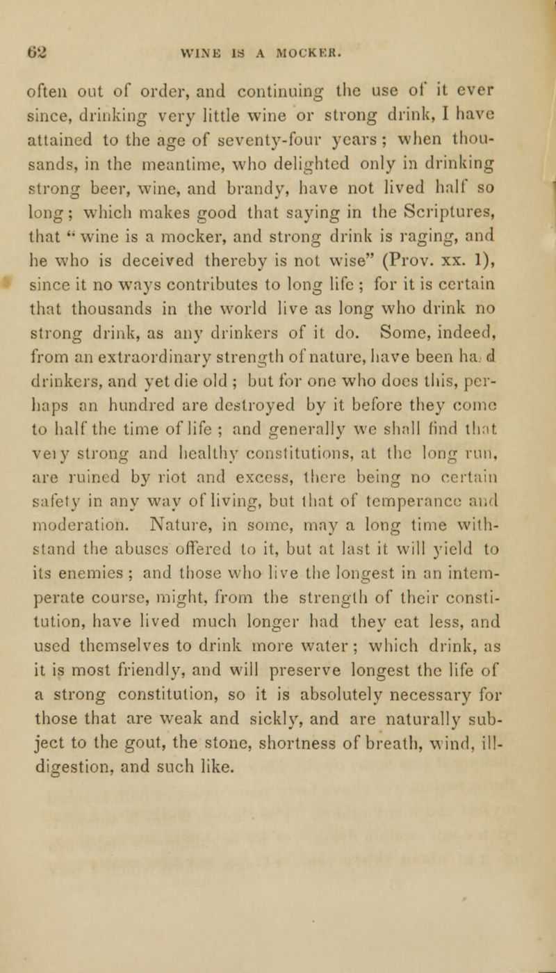 S8 WINE IS A MOCKER. often out of order, and continuing the use of it ever since, drinking very little wine or strong drink, I have attained to the age of seventy-four years; when thou- sands, in the meantime, who delighted only in drinking strong beer, wine, and brandy, have not lived half so long; which makes good that saying in the Scriptures, that M wine is a mocker, and strong drink is raging, and he who is deceived thereby is not wise (Prov. xx. 1), since it no ways contributes to long life ; for it is certain that thousands in the world live as long who drink no strong drink, as any drinkers of it do. Some, indeed, from an extraordinary strength of nature, have been ha d drinkers, and yet die old ; but for one who does this, per- haps an hundred are destroyed by it before they conn; to half the time of life ; and generally wc shall find that very strong and healthy constitutions, at the long run, are ruined by riot and excess, there being no certain safety in any way of living, but that of temperance and moderation. Nature, in some, may a long time with- stand the abuses offered to it, but at last it will yield to its enemies ; and those who live the longest in an intem- perate course, might, from the strength of their consti- tution, have lived much longer had they eat less, and used themselves to drink more water; which drink, as it is most friendly, and will preserve longest the life of a strong constitution, so it is absolutely necessary for those that are weak and sickly, and are naturally sub- ject to the gout, the stone, shortness of breath, wind, ill- digestion, and such like.