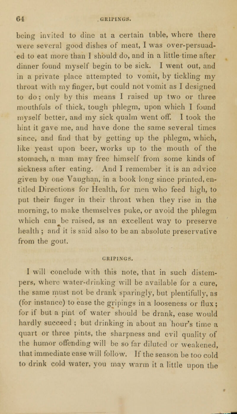 being invited to dine at a certain table, where there were several good dishes of meat, I was over-persuad- ed to eat more than I should do, and in a little time after dinner found myself begin to be sick. I went out, and in a private place attempted to vomit, by tickling my throat with my finger, but could not vomit as I designed to do; only by this means I raised up two or three mouthfuls of thick, tough phlegm, upon which I found myself better, and my sick qualm went off. I took the hint it gave me, and have done the same several times since, and find that by getting up the phlegm, which, like yeast upon beer, works up to the mouth of the stomach, a man may free himself from some kinds of sickness after eating. And I remember it is an advice given by one Vaughan, in a book long since printed, en- titled Directions for Health, for men who feed high, to put their finger in their throat when they rise in the morning, to make themselves puke, or avoid the phlegm which can be raised, as an excellent way to preserve health ; and it is said also to bean absolute preservative from the gout. I will conclude with this note, that in such distem- pers, where water-drinking will be available for a cure, the same must not be drank sparingly, but plentifully, as (for instance) to ease the gripings in a looseness or flux ; for if but a pint of water should be drank, ease would hardly succeed ; but drinking in about an hour's time a quart or three pints, the sharpness and evil quality of the humor offending will be so far diluted or weakened, that immediate ease will follow. If the season be too cold to drink cold water, you may warm it a little upon the