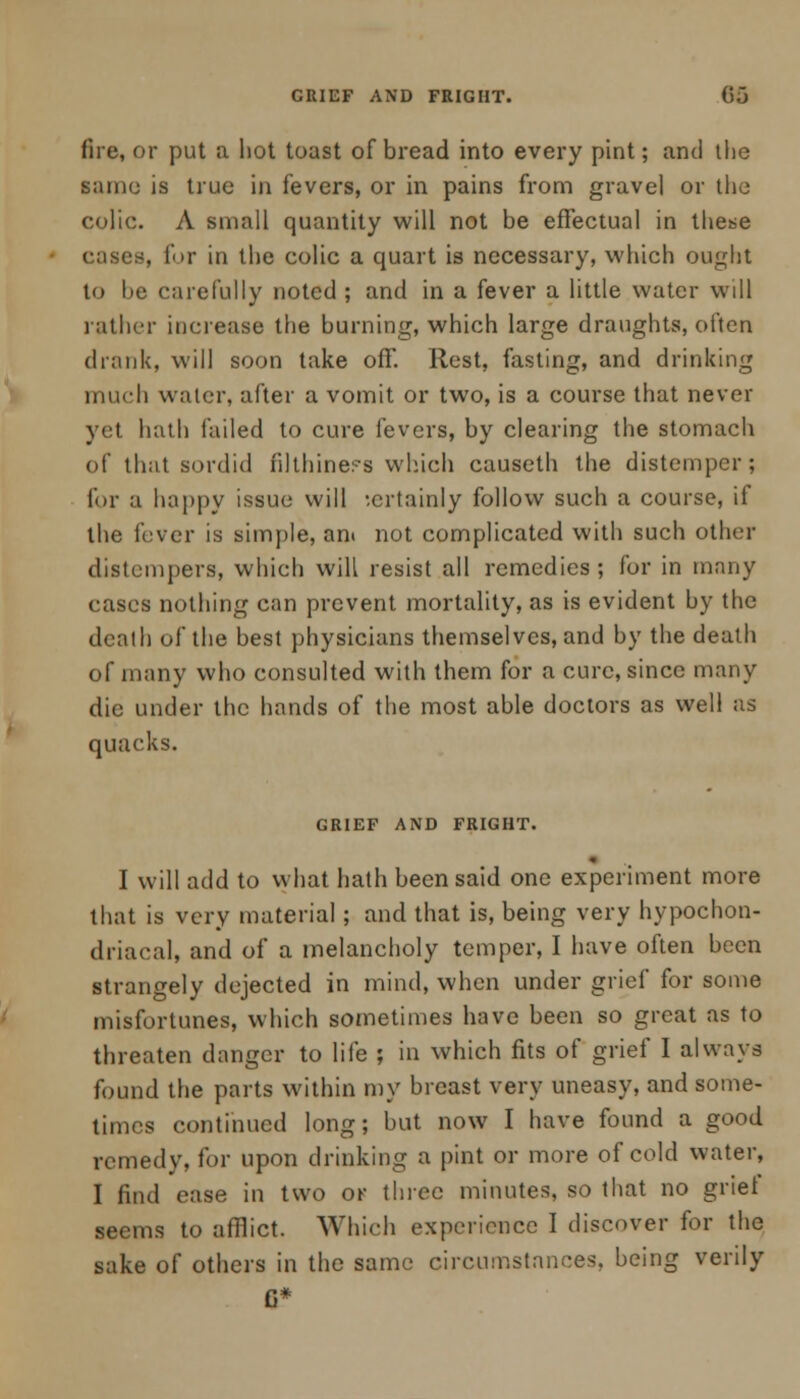 GRIEF AND FRIGHT. (ire, or put a hot toast of bread into every pint; and the same is true in fevers, or in pains from gravel or the colic. A small quantity will not be effectual in these cases, for in the colic a quart is necessary, which ought to he carefully noted ; and in a fever a little water will rather increase the burning, which large draughts, often drank, will soon take off. Rest, fasting, and drinking much water, after a vomit or two, is a course that never yet hath failed to cure fevers, by clearing the stomach of that sordid filthine?s which causeth the distemper; for a happy issue will -.crtainly follow such a course, if the fever is simple, an» not complicated with such other distempers, which will resist all remedies ; for in many cases nothing can prevent mortality, as is evident by the death of the best physicians themselves, and by the death of many who consulted with them for a cure, since many die under the hands of the most able doctors as well as quacks. GRIEF AND FRIGHT. I will add to what hath been said one experiment more that is very material; and that is, being very hypochon- driacal, and of a melancholy temper, I have often been strangely dejected in mind, when under grief for some misfortunes, which sometimes have been so great as to threaten danger to life ; in which fits of grief I always found the parts within my breast very uneasy, and some- times continued long; but now I have found a good remedy, for upon drinking a pint or more of cold water, I find ease in two or three minutes, so that no grief seems to afflict. Which experience I discover for the sake of others in the same circumstances, being verily G*