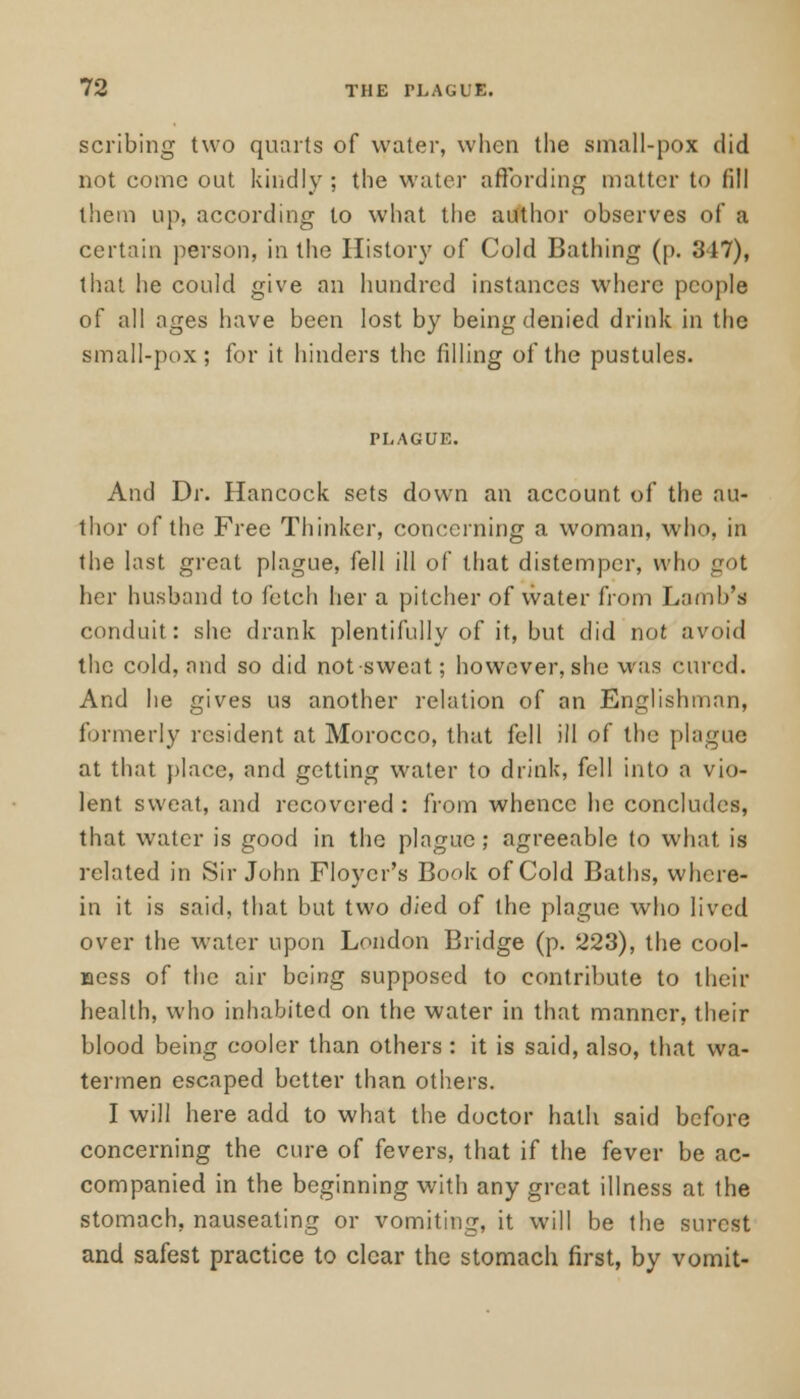 scribing two quarts of water, when the small-pox did not come out kindly ; the water affording matter to fill them up, according to what the author observes of a certain person, in the History of Cold Bathing (p. 347), that he could give an hundred instances where people of all ages have been lost by being denied drink in the small-pox; for it hinders the filling of the pustules. And Dr. Hancock sets down an account of the au- thor of the Free Thinker, concerning a woman, who, in the last great plague, fell ill of that distemper, who got her husband to fetch her a pitcher of water from Lamb's conduit: she drank plentifully of it, but did not avoid the cold, and so did not sweat; however, she was cured. And he gives us another relation of an Englishman, formerly resident at Morocco, that fell ill of the plague at that place, and getting water to drink, fell into a vio- lent sweat, and recovered : from whence he concludes, that water is good in the plague; agreeable to what, is related in Sir John Floycr's Book of Cold Baths, where- in it is said, that but two died of the plague who lived over the water upon London Bridge (p. 223), the cool- Bess of the air being supposed to contribute to their health, who inhabited on the water in that manner, their blood being cooler than others : it is said, also, that wa- termen escaped better than others. I will here add to what the doctor hath said before concerning the cure of fevers, that if the fever be ac- companied in the beginning with any great illness at the stomach, nauseating or vomiting, it will be the surest and safest practice to clear the stomach first, by vomit-