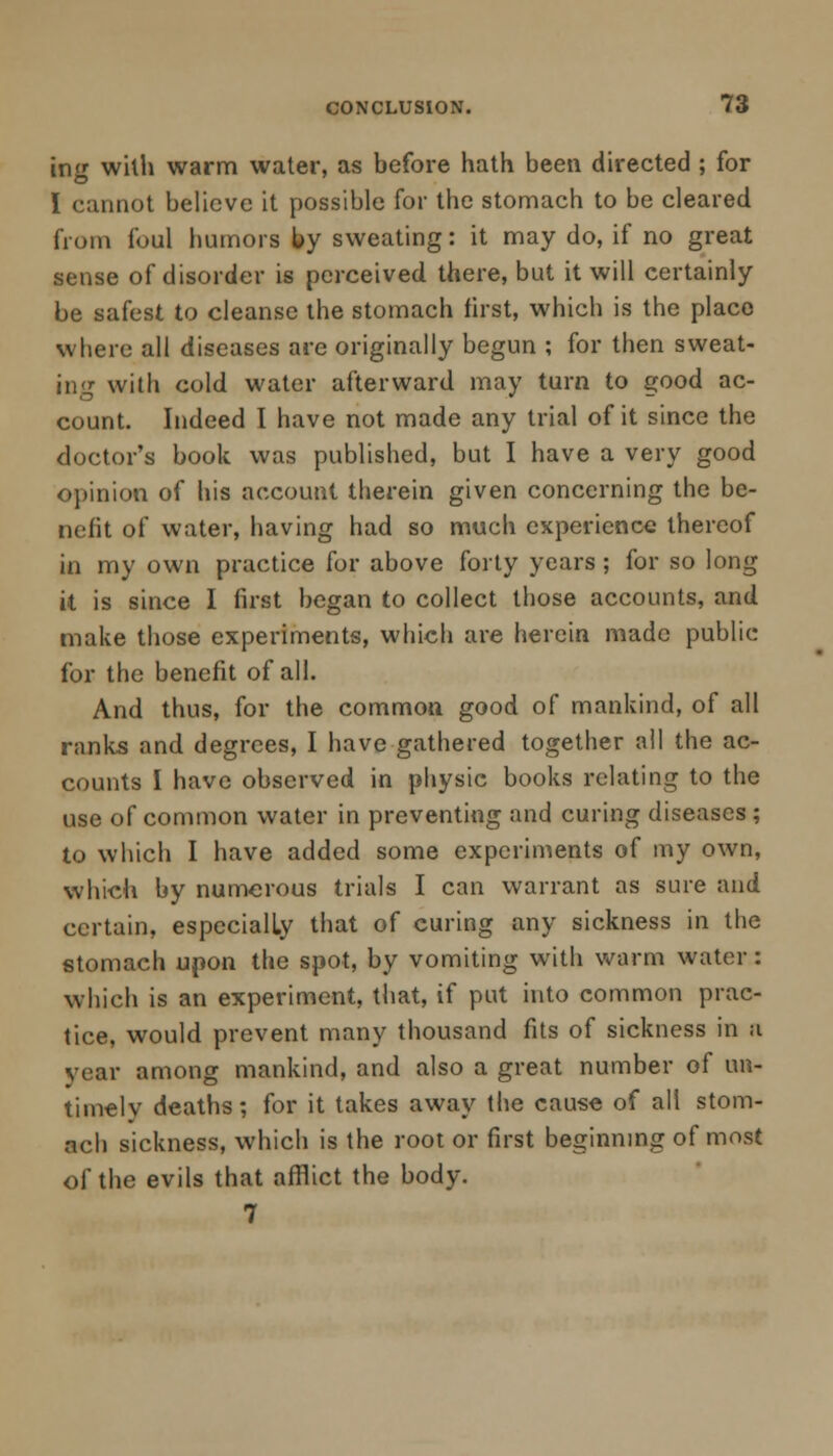 ing with warm water, as before hath been directed ; for I cannot believe it possible for the stomach to be cleared from foul humors by sweating: it may do, if no great sense of disorder is perceived there, but it will certainly be safest to cleanse the stomach first, which is the placo where all diseases are originally begun ; for then sweat- ing with cold water afterward may turn to good ac- count. Indeed I have not made any trial of it since the doctor's book was published, but I have a very good opinion of his account therein given concerning the be- nefit of water, having had so much experience thereof in my own practice for above forty years ; for so long it is since I first began to collect those accounts, and make those experiments, which are herein made public for the benefit of all. And thus, for the common good of mankind, of all ranks and degrees, I have gathered together all the ac- counts I have observed in physic books relating to the use of common water in preventing and curing diseases ; to which I have added some experiments of my own, which by numerous trials I can warrant as sure and certain, especially that of curing any sickness in the stomach upon the spot, by vomiting with warm water: which is an experiment, that, if put into common prac- tice, would prevent many thousand fits of sickness in a year among mankind, and also a great number of un- timely deaths; for it takes away the cause of all stom- ach sickness, which is the root or first beginning of most of the evils that afflict the body. 7