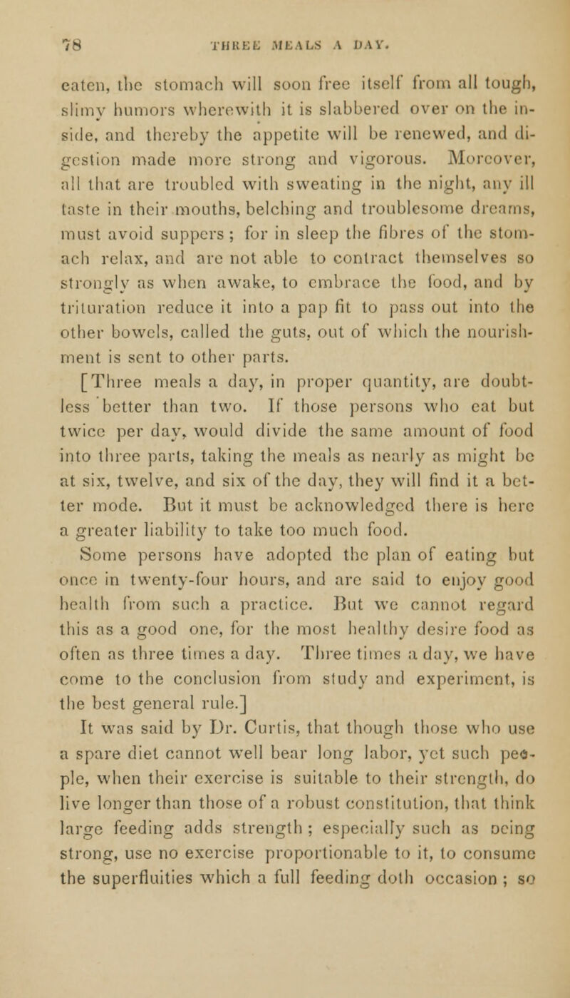 eaten, the stomach will soon free itself from all tough, slimy humors wherewith it is slahhered over on the in- side, and thereby the appetite will be renewed, and di- gestion made more strong and vigorous. Moreover, all that are troubled with sweating in the night, any ill taste in their mouths, belching and troublesome dreams, must avoid suppers; for in sleep the fibres of the stom- ach relax, and are not able to contract themselves so strongly as when awake, to embrace the food, and by tillniation reduce it into a pap fit to pass out into the other bowels, called the guts, out of which the nourish- ment is sent to other parts. [Three meals a day, in proper quantity, are doubt- less better than two. If those persons who cat but twice per day, would divide the same amount of food into three parts, taking the meals as nearly as might be at six, twelve, and six of the day, they will find it a bet- ter mode. But it must be acknowledged there is here a greater liability to take too much food. Some persons have adopted the plan of eating but once in twenty-four hours, and are said to enjoy health from such a practice. But we cannot regard this as a good one, for the most healthy desire food as often as three times a day. Three times a day, we have come to the conclusion from study and experiment, is the best general rule.] It was said by Dr. Curtis, that though those who use a spare diet cannot well bear long labor, yet such peo- ple, when their exercise is suitable to their strength, do live longer than those of a robust constitution, that think large feeding adds strength; especially such as Dcing strong, use no exercise proportionable to it, to consume the superfluities which a full feeding doth occasion ; so