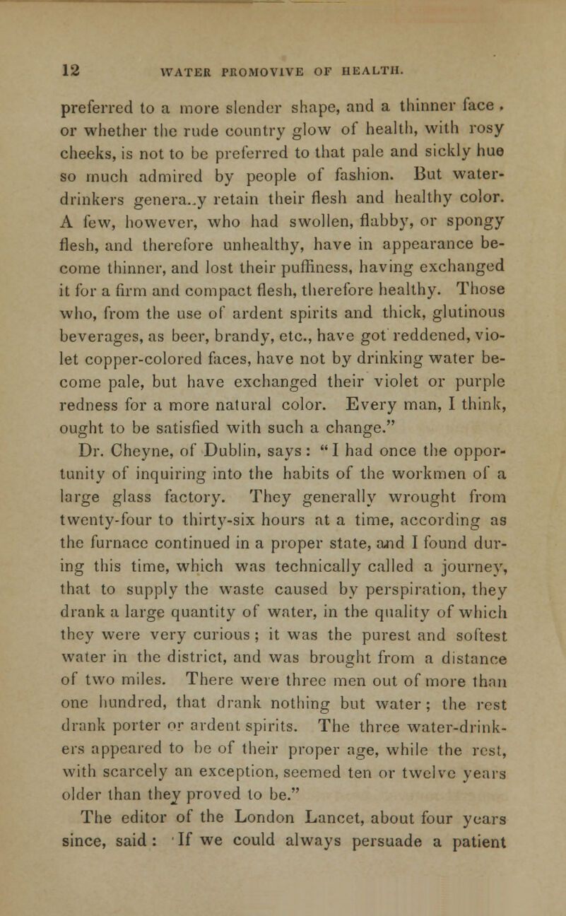 preferred to a more slender shape, and a thinner face . or whether the rude country glow of health, with rosy- cheeks, is not to be preferred to that pale and sickly hue so much admired by people of fashion. But water- drinkers genera..y retain their flesh and healthy color. A few, however, who had swollen, flabby, or spongy flesh, and therefore unhealthy, have in appearance be- come thinner, and lost their puffiness, having exchanged it for a firm and compact flesh, therefore healthy. Those who, from the use of ardent spirits and thick, glutinous beverages, as beer, brandy, etc., have got reddened, vio- let copper-colored faces, have not by drinking water be- come pale, but have exchanged their violet or purple redness for a more natural color. Every man, I think, ought to be satisfied with such a change. Dr. Cheyne, of Dublin, says: I had once the oppor- tunity of inquiring into the habits of the workmen of a large glass factory. They generally wrought from twenty-four to thirty-six hours at a time, according as the furnace continued in a proper state, and I found dur- ing this time, which was technically called a journey, that to supply the waste caused by perspiration, they drank a large quantity of water, in the quality of which they were very curious ; it was the purest and softest water in the district, and was brought from a distance of two miles. There were three men out of more than one hundred, that drank nothing but water; the rest drank porter or ardent spirits. The three water-drink- ers appeared to be of their proper age, while the rest, with scarcely an exception, seemed ten or twelve years older than they proved to be. The editor of the London Lancet, about four years since, said : If we could always persuade a patient