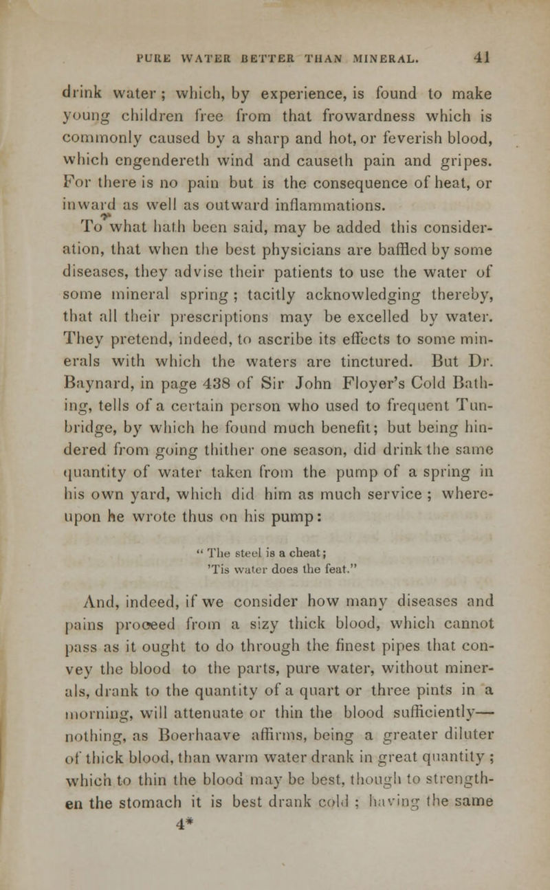 drink water; which, by experience, is found to make young children free from that frowardness which is commonly caused by a sharp and hot, or feverish blood, which engendereth wind and causeth pain and gripes. For there is no pain but is the consequence of heat, or inward as well as outward inflammations. To what hath been said, may be added this consider- ation, that when the best physicians are baffled by some diseases, they advise their patients to use the water of some mineral spring ; tacitly acknowledging thereby, that all their prescriptions may be excelled by water. They pretend, indeed, to ascribe its effects to some min- erals with which the waters arc tinctured. But Dr. Baynard, in page 438 of Sir John Floyer's Cold Bath- ing, tells of a certain person who used to frequent Tun- bridge, by which he found much benefit; but being hin- dered from going thither one season, did drink the same quantity of water taken from the pump of a spring in his own yard, which did him as much service ; where- upon he wrote thus on his pump:  The steel is a cheat; 'Tis water does the feat. And, indeed, if we consider how many diseases and pains proceed from a sizy thick blood, which cannot pass as it ought to do through the finest pipes that con- vey the blood to the parts, pure water, without miner- als, drank to the quantity of a quart or three pints in a morning, will attenuate or thin the blood sufficiently— nothing, as Boerhaave affirms, being a greater diluter of thick blood, than warm water drank in great quantity ; which to thin the blood may be best, though to strength- en the stomach it is best drank col.l : having the same 4*