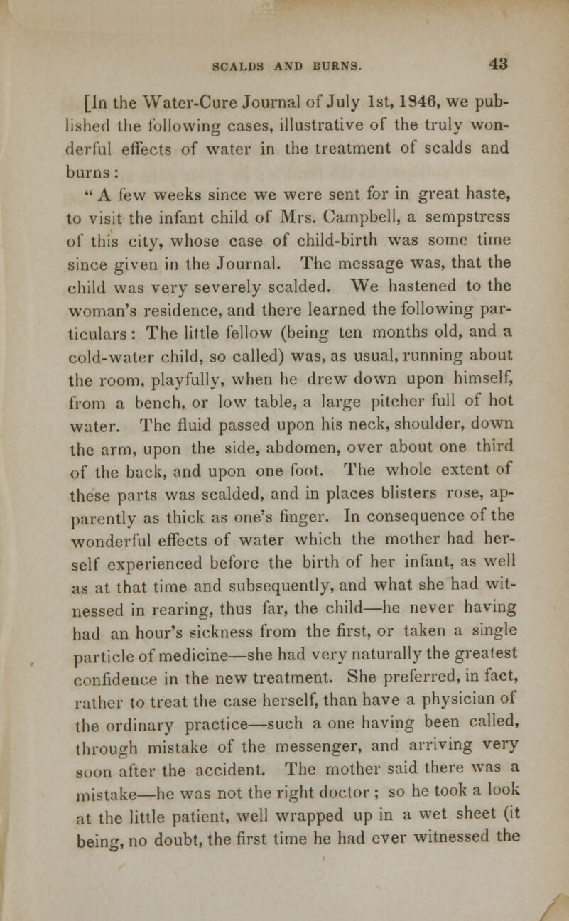 [In the Water-Cure Journal of July 1st, 1346, we pub- lished the following cases, illustrative of the truly won- derful effects of water in the treatment of scalds and burns:  A few weeks since we were sent for in great haste, to visit the infant child of Mrs. Campbell, a sempstress of this city, whose case of child-birth was some time since given in the Journal. The message was, that the child was very severely scalded. We hastened to the woman's residence, and there learned the following par- ticulars : The little fellow (being ten months old, and a cold-water child, so called) was, as usual, running about the room, playfully, when he drew down upon himself, from a bench, or low table, a large pitcher full of hot water. The fluid passed upon his neck, shoulder, down the arm, upon the side, abdomen, over about one third of the back, and upon one foot. The whole extent of these parts was scalded, and in places blisters rose, ap- parently as thick as one's finger. In consequence of the wonderful effects of water which the mother had her- self experienced before the birth of her infant, as well as at that time and subsequently, and what she had wit- nessed in rearing, thus far, the child—he never having had an hour's sickness from the first, or taken a single particle of medicine—she had very naturally the greatest confidence in the new treatment. She preferred, in fact, rather to treat the case herself, than have a physician of the ordinary practice—such a one having been called, through mistake of the messenger, and arriving very soon after the accident. The mother said there was a mistake—he was not the right doctor ; so he took a look at the little patient, well wrapped up in a wet sheet (it being, no doubt, the first time he had ever witnessed the