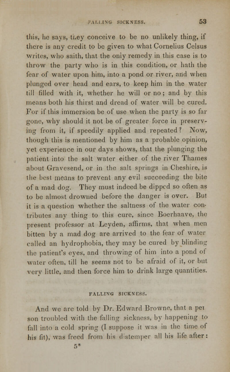 this, lie says, they conceive to be no unlikely thing, if there is any credit to be given to what Cornelius Celsus writes, who saith, that the oniy remedy in this case is to throw the party who is in this condition, or hath the fear of water upon him, into a pond or river, and when plunged over head and ears, to keep him in the water till filled with it, whether he will or no; and by this means both his thirst and dread of water will be cured. For if this immersion be of use when the party is so far gone, why should it not be of greater force in preserv- ing from it, if speedily applied and repeated? Now, though this is mentioned by him as a probable opinion, yet experience in our days shows, that the plunging the patient into the salt water either of the river Thames about Gravesend, or in the salt springs in Cheshire, is the best means to prevent any evil succeeding the bite of a mad dog. They must indeed be dipped so often as to be almost drowned before the danger is over. But it is a question whether the saltness of the water con- tributes any thing to this cure, since Boerhaave, the present professor at Leyden, affirms, that when men bitten by a mad dog are arrived to the fear of water called an hydrophobia, they may be cured by blinding the patient's eyes, and throwing of him into a pond of water often, till he seems not to be afraid of it, or but very little, and then force him to drink large quantities. FALLING SICKNF.SS. And we arc told by Dr. Edward Browne, that a pet son troubled with the falling sickness, by happening to fall into a cold spring (I suppose it was in the time of his fit), was freed from his distemper all his life after: 5*