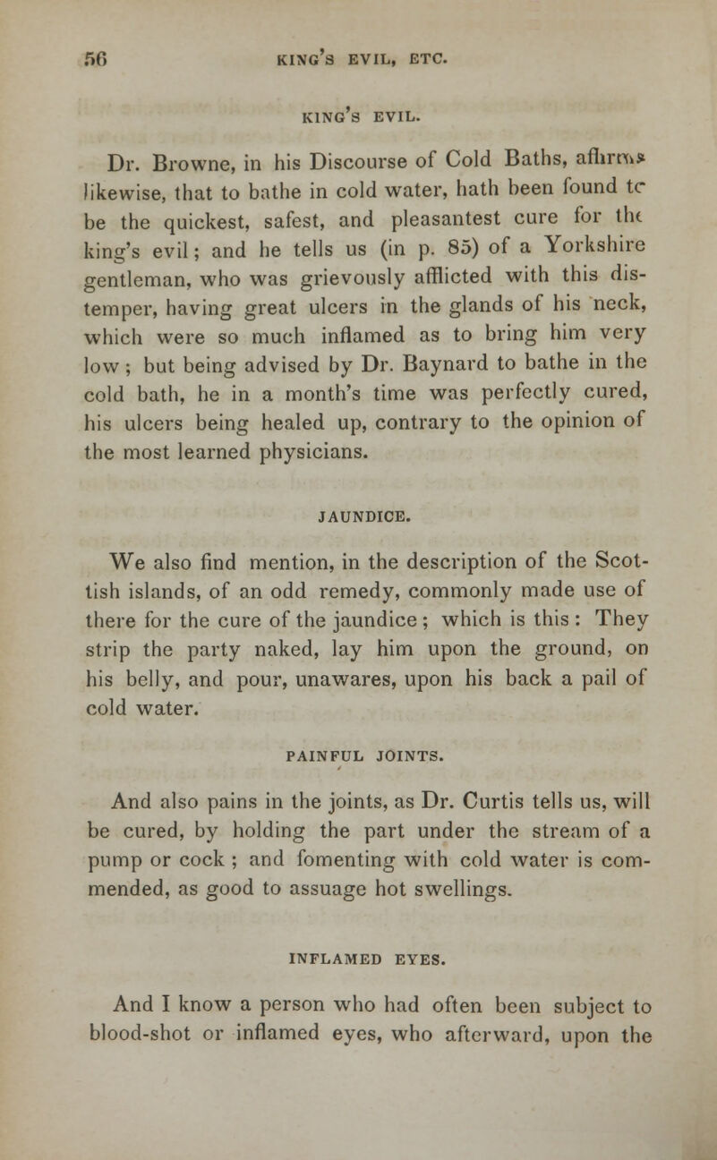 50 king's evil, etc. KING S EVIL. Dr. Browne, in his Discourse of Cold Baths, afhm>» likewise, that to bathe in cold water, hath been found tc be the quickest, safest, and pleasantest cure for tin king's evil; and he tells us (in p. 85) of a Yorkshire gentleman, who was grievously afflicted with this dis- temper, having great ulcers in the glands of his neck, which were so much inflamed as to bring him very low; but being advised by Dr. Baynard to bathe in the cold bath, he in a month's time was perfectly cured, his ulcers being healed up, contrary to the opinion of the most learned physicians. JAUNDICE. We also find mention, in the description of the Scot- tish islands, of an odd remedy, commonly made use of there for the cure of the jaundice ; which is this : They strip the party naked, lay him upon the ground, on his belly, and pour, unawares, upon his back a pail of cold water. PAINFUL JOINTS. And also pains in the joints, as Dr. Curtis tells us, will be cured, by holding the part under the stream of a pump or cock ; and fomenting with cold water is com- mended, as good to assuage hot swellings. INFLAMED EYES. And I know a person who had often been subject to blood-shot or inflamed eyes, who afterward, upon the
