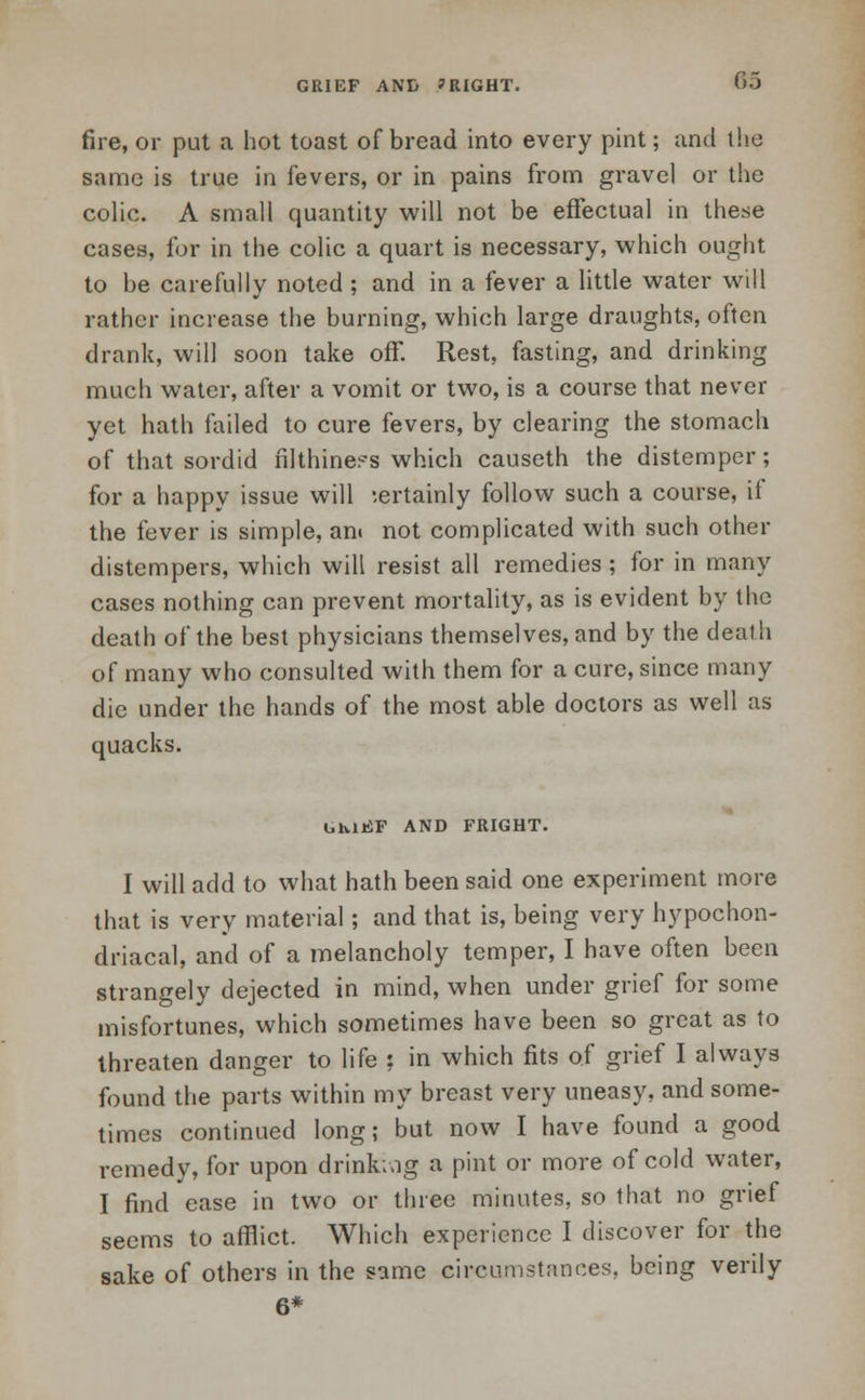 fire, or put a hot toast of bread into every pint; and the same is true in fevers, or in pains from gravel or the colic. A small quantity will not be effectual in these cases, for in the colic a quart is necessary, which ought to be carefully noted ; and in a fever a little water will rather increase the burning, which large draughts, often drank, will soon take off. Rest, fasting, and drinking much water, after a vomit or two, is a course that never yet hath failed to cure fevers, by clearing the stomach of that sordid filthine^s which causeth the distemper; for a happy issue will -.ertainly follow such a course, if the fever is simple, an» not complicated with such other distempers, which will resist all remedies ; for in many cases nothing can prevent mortality, as is evident by the death of the best physicians themselves, and by the death of many who consulted with them for a cure, since many die under the hands of the most able doctors as well as quacks. GMJtSF AND FRIGHT. I will add to what hath been said one experiment more that is very material; and that is, being very hypochon- driacal, and of a melancholy temper, I have often been strangely dejected in mind, when under grief for some misfortunes, which sometimes have been so great as to threaten danger to life : in which fits of grief I always found the parts within my breast very uneasy, and some- times continued long; but now I have found a good remedy, for upon drink;«ig a pint or more of cold water, I find ease in two or three minutes, so that no grief seems to afflict. Which experience I discover for the sake of others in the same circumstances, being verily 6*