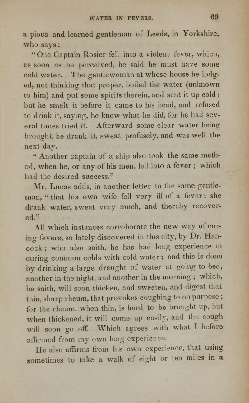 a pious and learned gentleman of Leeds, in Yorkshire, who says:  One Captain Rosier fell into a violent fever, which, as soon as he perceived, he said he must have some cold water. The gentlewoman at whose house he lodg- ed, not thinking that proper, hoiled the water (unknown to him) and put some spirits therein, and sent it up cold ; but he smelt it before it came to his head, and refused to drink it, saying, he knew what he did, for he had sev- eral times tried it. Afterward some clear water being brought, he drank it, sweat profusely, and was well the next day.  Another captain of a ship also took the same meth- od, when he, or any of his men, fell into a fever ; which had the desired success. Mr. Lucas adds, in another letter to the same gentle- man,  that his own wife fell very ill of a fever; she drank water, sweat very much, and thereby recover- ed. All which instances corroborate the new way of cur- ing fevers, so lately discovered in this city, by Dr. Han- cock ; who also saith, he has had long experience in curing common colds with cold water; and this is done by drinking a large draught of water at going to bed, another in the night, and another in the morning ; which, he saith, will soon thicken, and sweeten, and digest that thin, sharp rheum, that provokes coughing to no purpose; for the rheum, when thin, is hard to be brought up, but when thickened, it will come up easily, and the cough will soon go off. Which agrees with what I before affirmed from my own long experience. He also affirms from his own experience, that using sometimes to take a walk of eight or ten miles in a