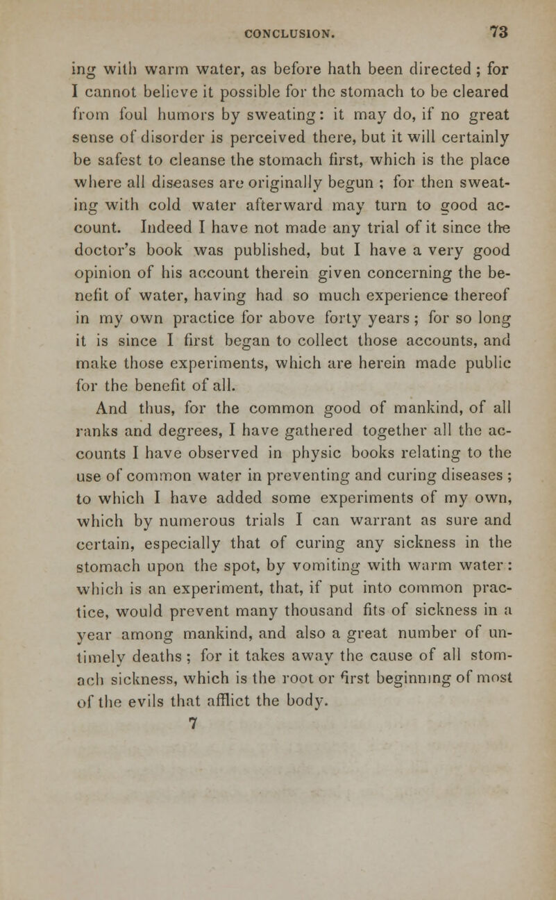 ing with warm water, as before hath been directed ; for I cannot believe it possible for the stomach to be cleared from foul humors by sweating: it may do, if no great sense of disorder is perceived there, but it will certainly be safest to cleanse the stomach first, which is the place where all diseases arc originally begun ; for then sweat- ing with cold water afterward may turn to good ac- count. Indeed I have not made any trial of it since the doctor's book was published, but I have a very good opinion of his account therein given concerning the be- nefit of water, having had so much experience thereof in my own practice for above forty years; for so long it is since I first began to collect those accounts, and make those experiments, which are herein made public for the benefit of all. And thus, for the common good of mankind, of all ranks and degrees, I have gathered together all the ac- counts I have observed in physic books relating to the use of common water in preventing and curing diseases ; to which I have added some experiments of my own, which by numerous trials I can warrant as sure and certain, especially that of curing any sickness in the stomach upon the spot, by vomiting with warm water: which is an experiment, that, if put into common prac- tice, would prevent many thousand fits of sickness in a year among mankind, and also a great number of un- timely deaths ; for it takes away the cause of all stom- ach sickness, which is the root or Irst beginning of most of the evils that afflict the body. 7