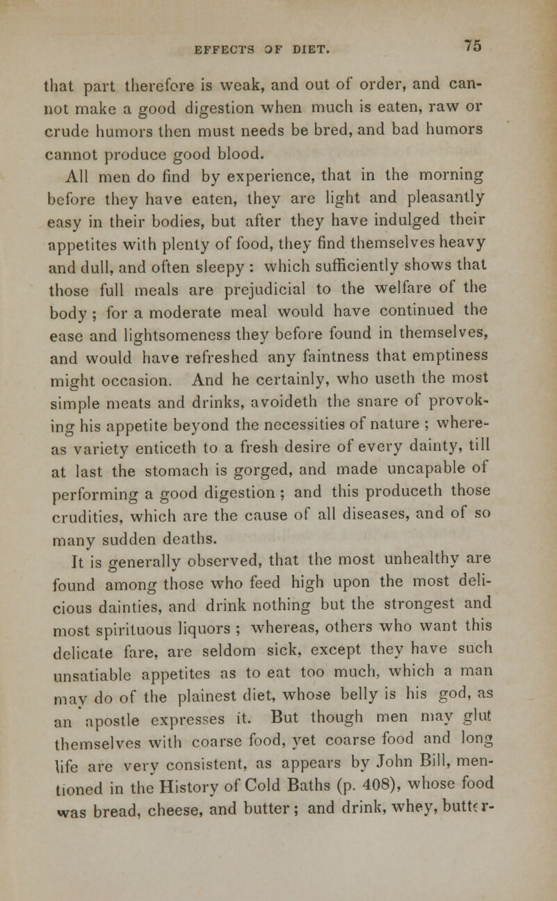 EFFECTS OF DIET. that part therefore is weak, and out of order, and can- not make a good digestion when much is eaten, raw or crude humors then must needs be bred, and bad humors cannot produce good blood. All men do find by experience, that in the morning before they have eaten, they are light and pleasantly easy in their bodies, but after they have indulged their appetites with plenty of food, they find themselves heavy and dull, and often sleepy : which sufficiently shows that those full meals are prejudicial to the welfare of the body ; for a moderate meal would have continued the ease and lightsomeness they before found in themselves, and would have refreshed any faintness that emptiness might occasion. And he certainly, who useth the most simple meats and drinks, avoideth the snare of provok- ing his appetite beyond the necessities of nature ; where- as variety enticeth to a fresh desire of every dainty, till at last the stomach is gorged, and made uncapable of performing a good digestion ; and this produceth those crudities, which are the cause of all diseases, and of so many sudden deaths. It is generally observed, that the most unhealthy are found among those who feed high upon the most deli- cious dainties, and drink nothing but the strongest and most spirituous liquors ; whereas, others who want this delicate fare, are seldom sick, except they have such unsatiable appetites as to eat too much, which a man may do of the plainest diet, whose belly is his god, as an apostle expresses it. But though men may glut themselves with coarse food, yet coarse food and long life are very consistent, as appears by John Bill, men- tioned in the History of Cold Baths (p. 408), whose food was bread, cheese, and butter ; and drink, whey, butt? r-