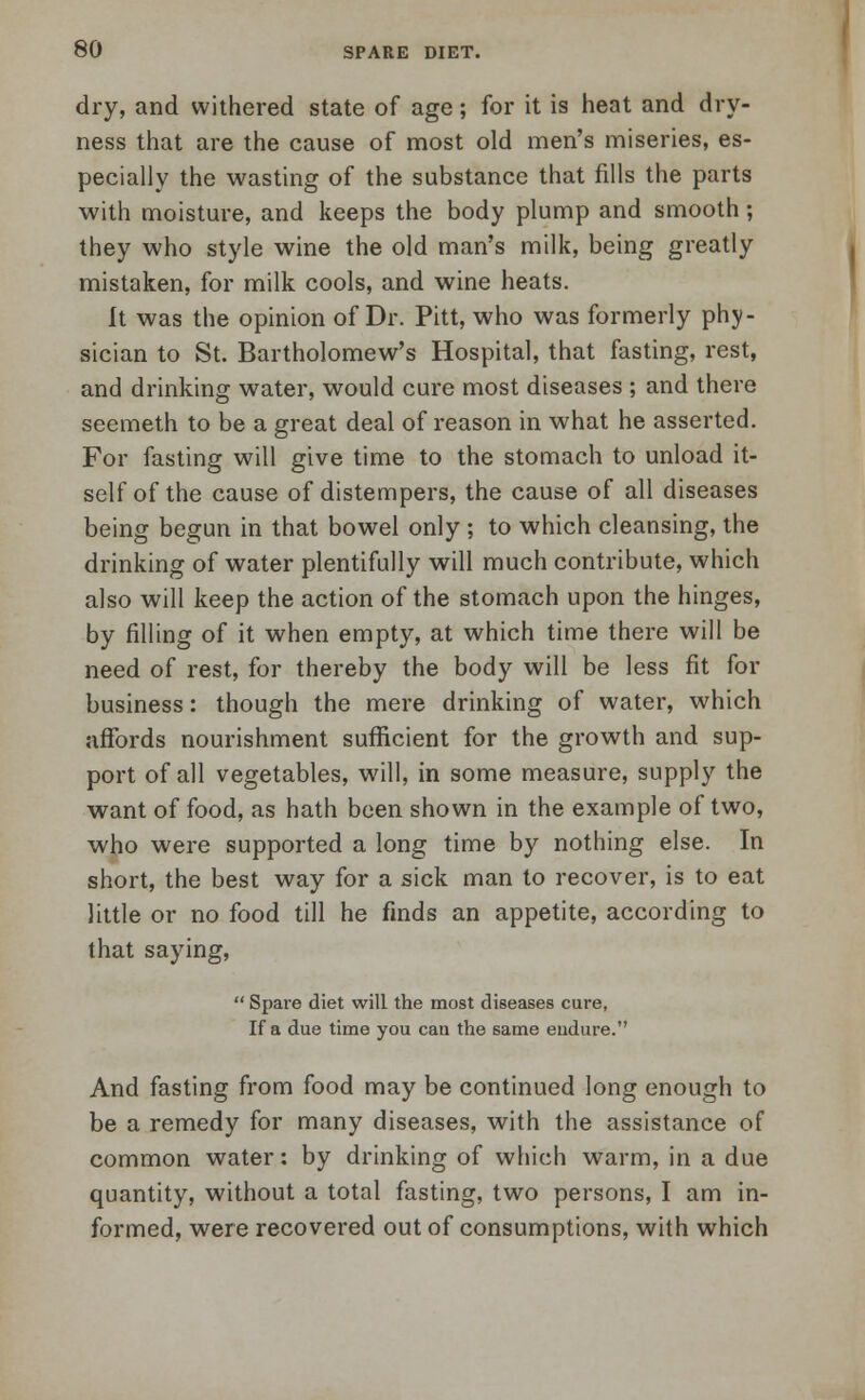 dry, and withered state of age; for it is heat and dry- ness that are the cause of most old men's miseries, es- pecially the wasting of the substance that fills the parts with moisture, and keeps the body plump and smooth; they who style wine the old man's milk, being greatly mistaken, for milk cools, and wine heats. It was the opinion of Dr. Pitt, who was formerly phy- sician to St. Bartholomew's Hospital, that fasting, rest, and drinking water, would cure most diseases ; and there seemeth to be a great deal of reason in what he asserted. For fasting will give time to the stomach to unload it- self of the cause of distempers, the cause of all diseases being begun in that bowel only ; to which cleansing, the drinking of water plentifully will much contribute, which also will keep the action of the stomach upon the hinges, by filling of it when empty, at which time there will be need of rest, for thereby the body will be less fit for business: though the mere drinking of water, which affords nourishment sufficient for the growth and sup- port of all vegetables, will, in some measure, supply the want of food, as hath been shown in the example of two, who were supported a long time by nothing else. In short, the best way for a sick man to recover, is to eat little or no food till he finds an appetite, according to that saying,  Spare diet will the most diseases cure, If a due time you cau the same endure. And fasting from food may be continued long enough to be a remedy for many diseases, with the assistance of common water: by drinking of which warm, in a due quantity, without a total fasting, two persons, I am in- formed, were recovered out of consumptions, with which