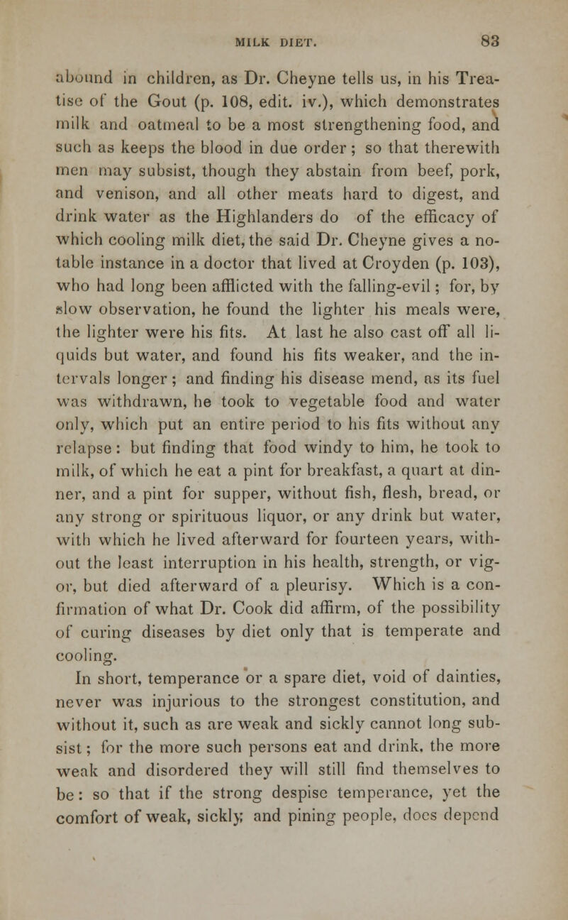 abound in children, as Dr. Cheyne tells us, in his Trea- tise of the Gout (p. 108, edit, iv.), which demonstrates milk and oatmeal to be a most strengthening food, and such as keeps the blood in due order; so that therewith men may subsist, though they abstain from beef, pork, and venison, and all other meats hard to digest, and drink water as the Highlanders do of the efficacy of which cooling milk diet, the said Dr. Cheyne gives a no- table instance in a doctor that lived at Croyden (p. 103), who had long been afflicted with the falling-evil; for, by alow observation, he found the lighter his meals were, the lighter were his fits. At last he also cast off all li- quids but water, and found his fits weaker, and the in- tervals longer; and finding his disease mend, as its fuel was withdrawn, he took to vegetable food and water only, which put an entire period to his fits without any relapse: but finding that food windy to him, he took to milk, of which he eat a pint for breakfast, a quart at din- ner, and a pint for supper, without fish, flesh, bread, or any strong or spirituous liquor, or any drink but water, with which he lived afterward for fourteen years, with- out the least interruption in his health, strength, or vig- or, but died afterward of a pleurisy. Which is a con- firmation of what Dr. Cook did affirm, of the possibility of curing diseases by diet only that is temperate and cooling. In short, temperance or a spare diet, void of dainties, never was injurious to the strongest constitution, and without it, such as are weak and sickly cannot long sub- sist ; for the more such persons eat and drink, the more weak and disordered they will still find themselves to be: so that if the strong despise temperance, yet the comfort of weak, sickly and pining people, docs depend