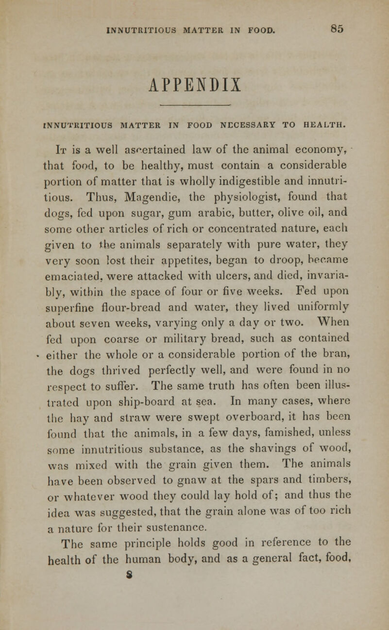 APPENDIX INNUTRITIOUS MATTER IN FOOD NECESSARY TO HEALTH. It is a well ascertained law of the animal economy, that food, to be healthy, must contain a considerable portion of matter that is wholly indigestible and innutri- tious. Thus, Magendie, the physiologist, found that dogs, kd upon sugar, gum arabic, butter, olive oil, and some other articles of rich or concentrated nature, each given to the animals separately with pure water, they very soon lost their appetites, began to droop, became emaciated, were attacked with ulcers, and died, invaria- bly, within the space of four or five weeks. Fed upon superfine flour-bread and water, they lived uniformly about seven weeks, varying only a day or two. When fed upon coarse or military bread, such as contained either the whole or a considerable portion of the bran, the dogs thrived perfectly well, and were found in no respect to suffer. The same truth has often been illus- trated upon ship-board at sea. In many cases, where the hay and straw were swept overboard, it has been found that the animals, in a few days, famished, unless some innutritious substance, as the shavings of wood, was mixed with the grain given them. The animals have been observed to gnaw at the spars and timbers, or whatever wood they could lay hold of; and thus the idea was suggested, that the grain alone was of too rich a nature for their sustenance. The same principle holds good in reference to the health of the human body, and as a general fact, food, S