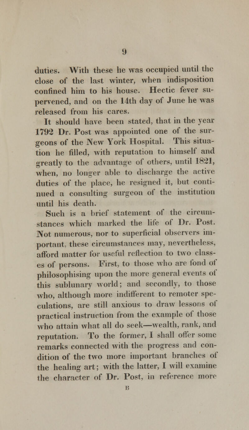 duties. With these he was occupied until the close of the last winter, when indisposition confined him to his house. Hectic fever su- pervened, and on the 14th day of June he was released from his cares. It should have been stated, that in the year 1792 Dr. Post was appointed one of the sur- geons of the New York Hospital. This situa- tion he filled, with reputation to himself and greatly to the advantage of others, until 1821, when, no longer able to discharge the active duties of the place, he resigned it, but conti- nued a consulting surgeon of the institution until his death. Such is a brief statement of the circum- stances which marked the life of Dr. Post. Not numerous, nor to superficial observers im- portant, these circumstances may, nevertheless, afford matter for useful reflection to two class- es of persons. First, to those who are fond of philosophising upon the more general events of this sublunary world; and secondly, to those who, although more indifferent to remoter spe- culations, are still anxious to draw lessons of practical instruction from the example of those who attain what all do seek—wealth, rank, and reputation. To the former, I shall offer some remarks connected with the progress and con- dition of the two more important branches of the healing art; with the latter, I will examine the character of Dr. Post, in reference more