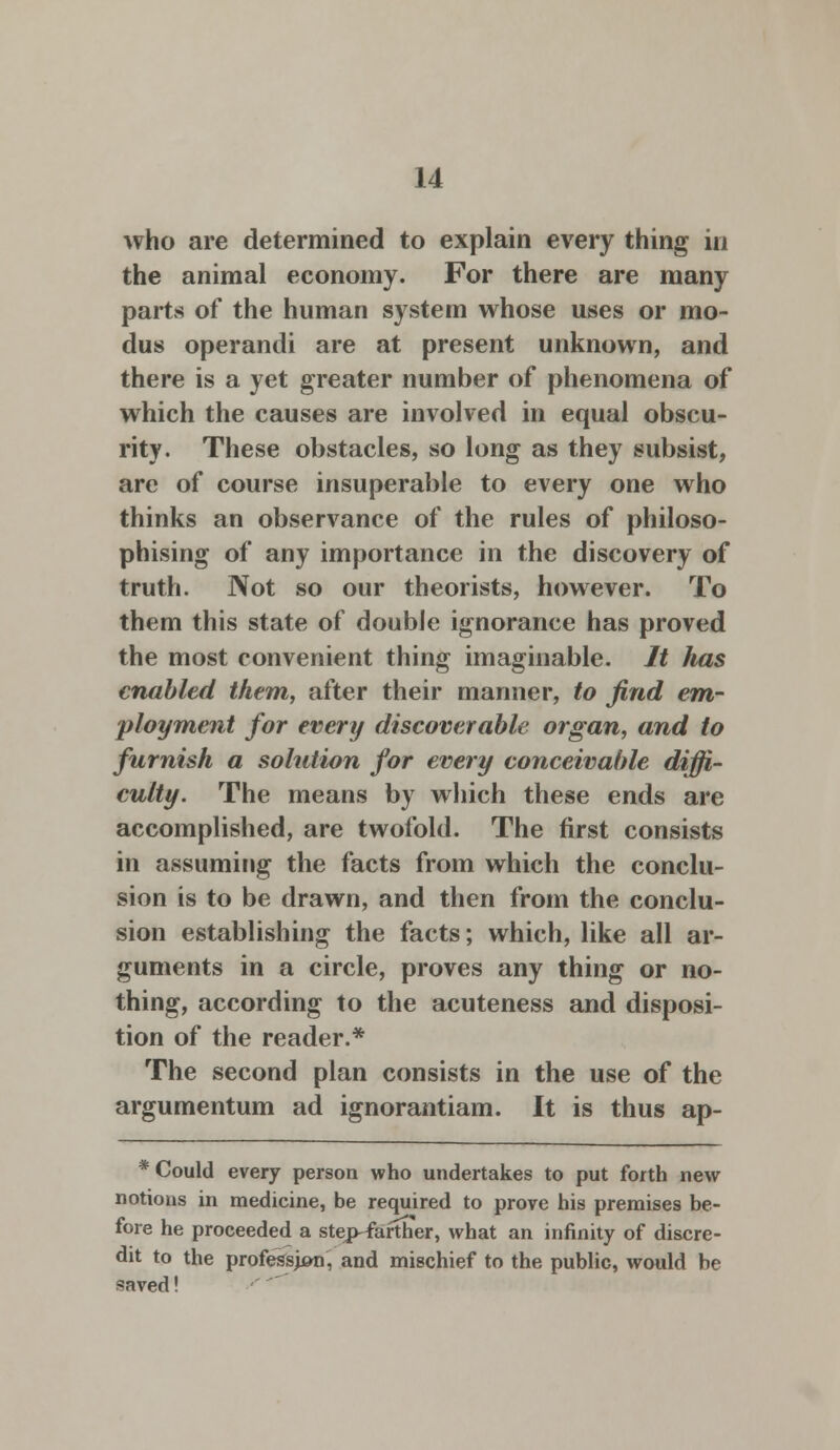 who are determined to explain every thing in the animal economy. For there are many parts of the human system whose uses or mo- dus operandi are at present unknown, and there is a yet greater number of phenomena of which the causes are involved in equal obscu- rity. These obstacles, so long as they subsist, are of course insuperable to every one who thinks an observance of the rules of philoso- phising of any importance in the discovery of truth. Not so our theorists, however. To them this state of double ignorance has proved the most convenient thing imaginable. It lias enabled them, after their manner, to find em- ployment for every discoverable organ, and to furnish a solution for every conceivable diffi- culty. The means by which these ends are accomplished, are twofold. The first consists in assuming the facts from which the conclu- sion is to be drawn, and then from the conclu- sion establishing the facts; which, like all ar- guments in a circle, proves any thing or no- thing, according to the acuteness and disposi- tion of the reader.* The second plan consists in the use of the argumentum ad ignorantiam. It is thus ap- * Could every person who undertakes to put forth new notions in medicine, be required to prove his premises be- fore he proceeded a step-farther, what an infinity of discre- dit to the profession, and mischief to the public, would be saved!
