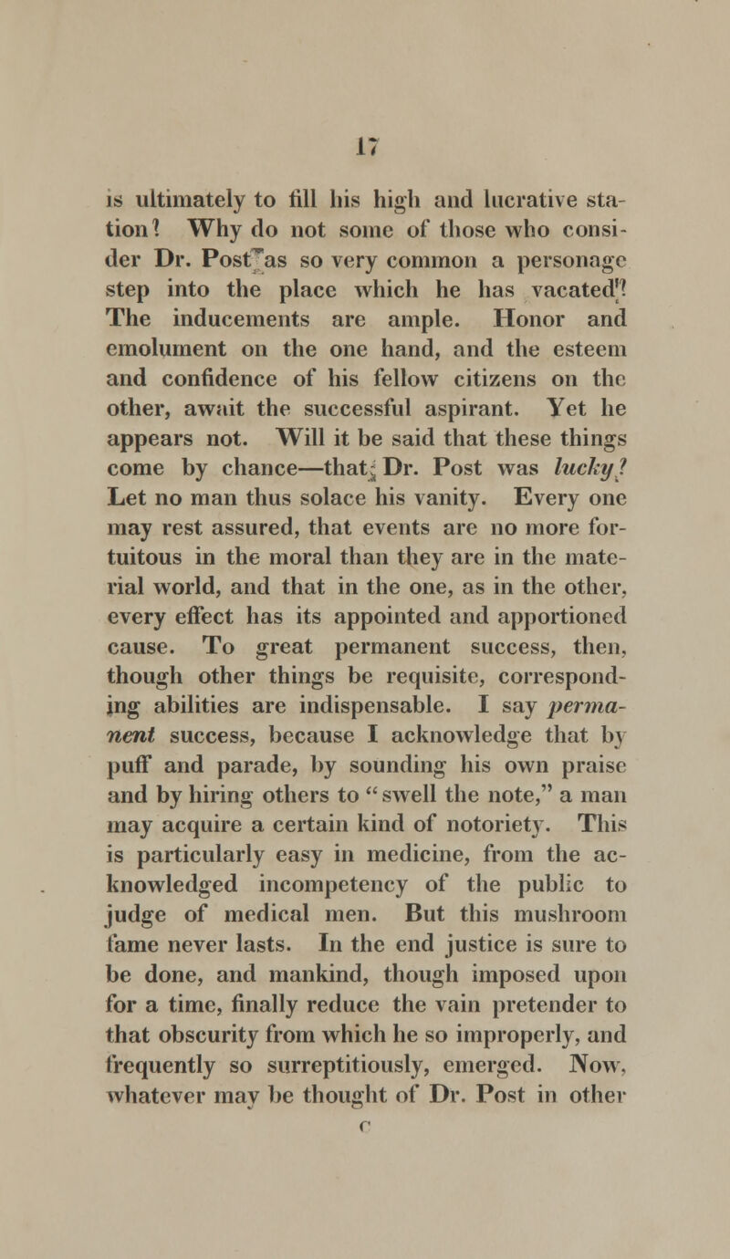 is ultimately to till his high and lucrative sta- tion] Why do not some of those who consi- der Dr. Post^as so very common a personage step into the place which he has vacated^ The inducements are ample. Honor and emolument on the one hand, and the esteem and confidence of his fellow citizens on the other, await the successful aspirant. Yet he appears not. Will it be said that these things come by chance—that* Dr. Post was lucky J Let no man thus solace his vanity. Every one may rest assured, that events are no more for- tuitous in the moral than they are in the mate- rial world, and that in the one, as in the other, every effect has its appointed and apportioned cause. To great permanent success, then, though other things be requisite, correspond- ing abilities are indispensable. I say perma- nent success, because I acknowledge that h\ puff and parade, by sounding his own praise and by hiring others to  swell the note, a man may acquire a certain kind of notoriety. This is particularly easy in medicine, from the ac- knowledged incompetency of the public to judge of medical men. But this mushroom fame never lasts. In the end justice is sure to be done, and mankind, though imposed upon for a time, finally reduce the vain pretender to that obscurity from which he so improperly, and frequently so surreptitiously, emerged. Now, whatever may be thought of Dr. Post in other