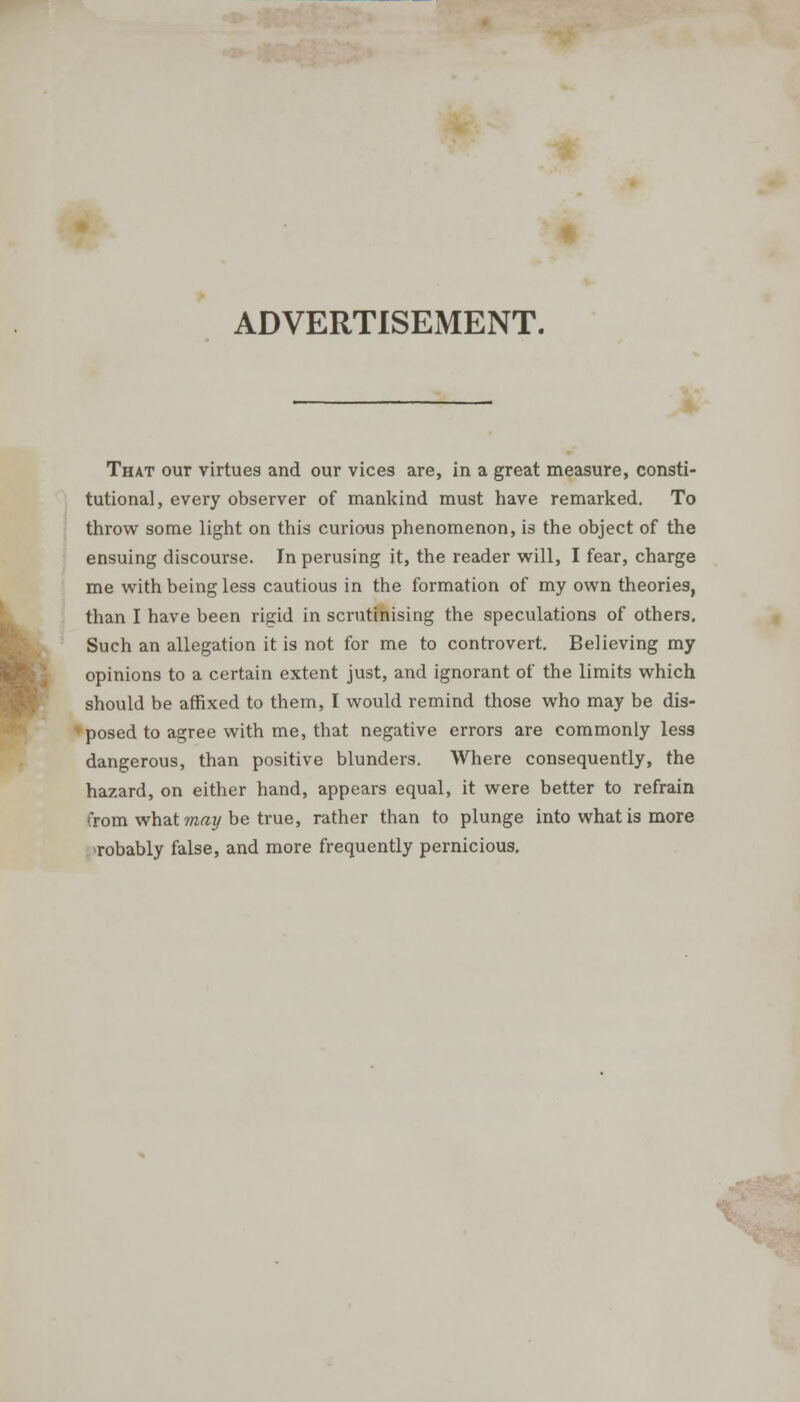 ADVERTISEMENT. That our virtues and our vices are, in a great measure, consti- tutional, every observer of mankind must have remarked. To throw some light on this curious phenomenon, is the object of the ensuing discourse. In perusing it, the reader will, I fear, charge me with being less cautious in the formation of my own theories, than I have been rigid in scrutinising the speculations of others. Such an allegation it is not for me to controvert. Believing my opinions to a certain extent just, and ignorant of the limits which should be affixed to them, I would remind those who may be dis- ' posed to agree with me, that negative errors are commonly less dangerous, than positive blunders. Where consequently, the hazard, on either hand, appears equal, it were better to refrain from what may be true, rather than to plunge into what is more robably false, and more frequently pernicious.